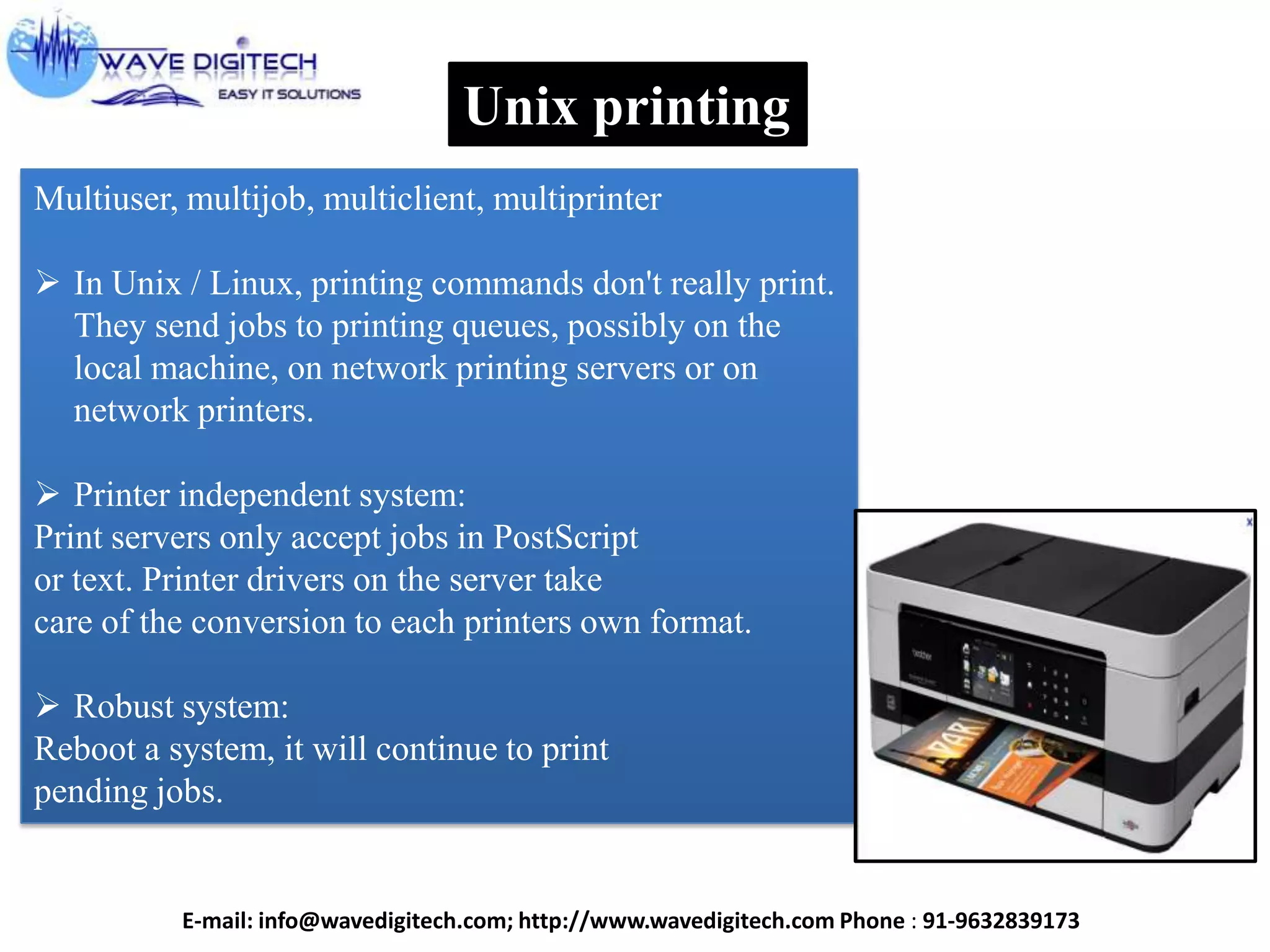 Unix printing
Multiuser, multijob, multiclient, multiprinter
 In Unix / Linux, printing commands don't really print.
They send jobs to printing queues, possibly on the
local machine, on network printing servers or on
network printers.
 Printer independent system:
Print servers only accept jobs in PostScript
or text. Printer drivers on the server take
care of the conversion to each printers own format.
 Robust system:
Reboot a system, it will continue to print
pending jobs.
E-mail: info@wavedigitech.com; http://www.wavedigitech.com Phone : 91-9632839173
 
