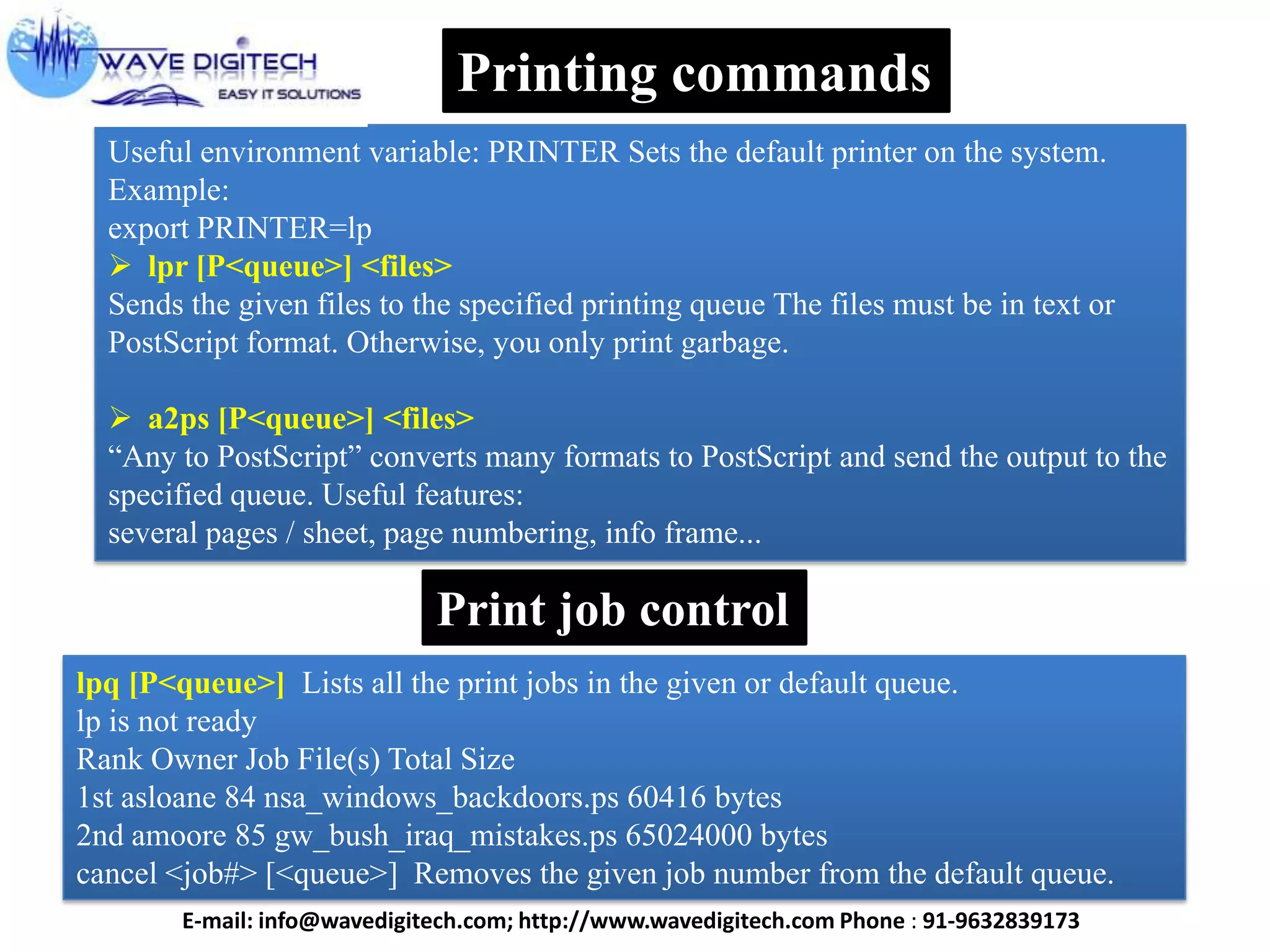 Useful environment variable: PRINTER Sets the default printer on the system.
Example:
export PRINTER=lp
 lpr [P<queue>] <files>
Sends the given files to the specified printing queue The files must be in text or
PostScript format. Otherwise, you only print garbage.
 a2ps [P<queue>] <files>
“Any to PostScript” converts many formats to PostScript and send the output to the
specified queue. Useful features:
several pages / sheet, page numbering, info frame...
Printing commands
Print job control
lpq [P<queue>] Lists all the print jobs in the given or default queue.
lp is not ready
Rank Owner Job File(s) Total Size
1st asloane 84 nsa_windows_backdoors.ps 60416 bytes
2nd amoore 85 gw_bush_iraq_mistakes.ps 65024000 bytes
cancel <job#> [<queue>] Removes the given job number from the default queue.
E-mail: info@wavedigitech.com; http://www.wavedigitech.com Phone : 91-9632839173
 