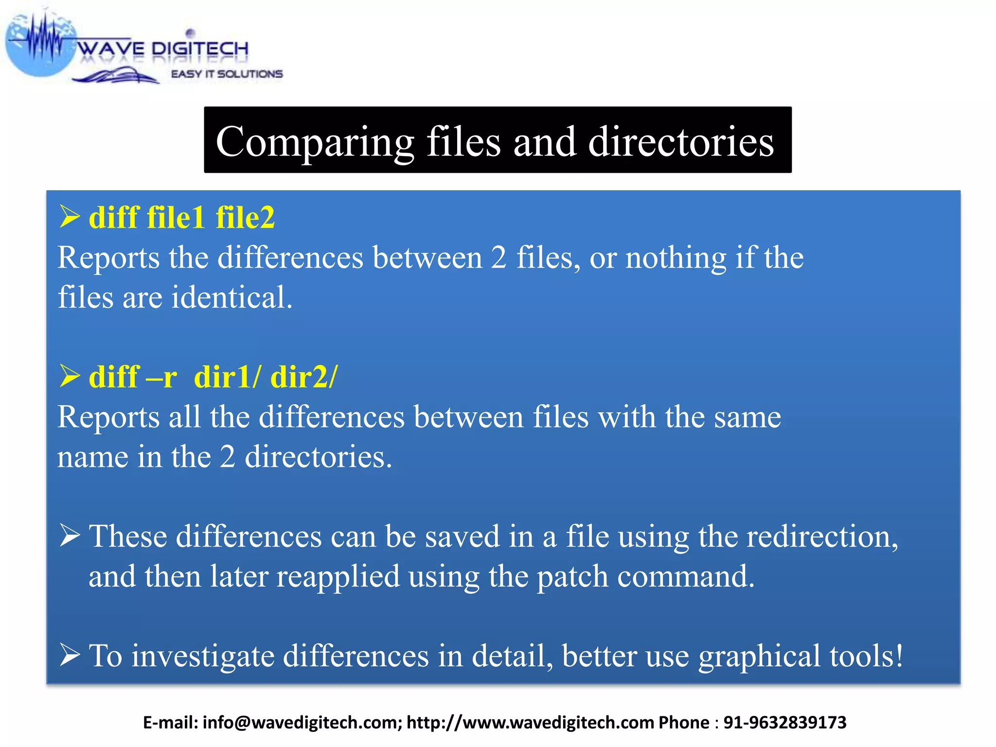 Comparing files and directories
diff file1 file2
Reports the differences between 2 files, or nothing if the
files are identical.
diff –r dir1/ dir2/
Reports all the differences between files with the same
name in the 2 directories.
These differences can be saved in a file using the redirection,
and then later reapplied using the patch command.
To investigate differences in detail, better use graphical tools!
E-mail: info@wavedigitech.com; http://www.wavedigitech.com Phone : 91-9632839173
 