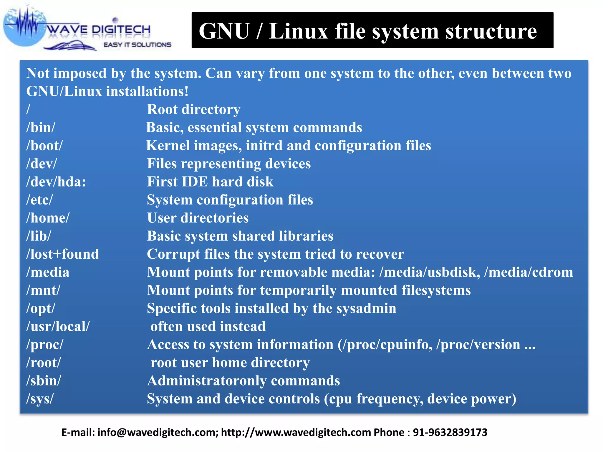 GNU / Linux file system structure
Not imposed by the system. Can vary from one system to the other, even between two
GNU/Linux installations!
/ Root directory
/bin/ Basic, essential system commands
/boot/ Kernel images, initrd and configuration files
/dev/ Files representing devices
/dev/hda: First IDE hard disk
/etc/ System configuration files
/home/ User directories
/lib/ Basic system shared libraries
/lost+found Corrupt files the system tried to recover
/media Mount points for removable media: /media/usbdisk, /media/cdrom
/mnt/ Mount points for temporarily mounted filesystems
/opt/ Specific tools installed by the sysadmin
/usr/local/ often used instead
/proc/ Access to system information (/proc/cpuinfo, /proc/version ...
/root/ root user home directory
/sbin/ Administratoronly commands
/sys/ System and device controls (cpu frequency, device power)
E-mail: info@wavedigitech.com; http://www.wavedigitech.com Phone : 91-9632839173
 