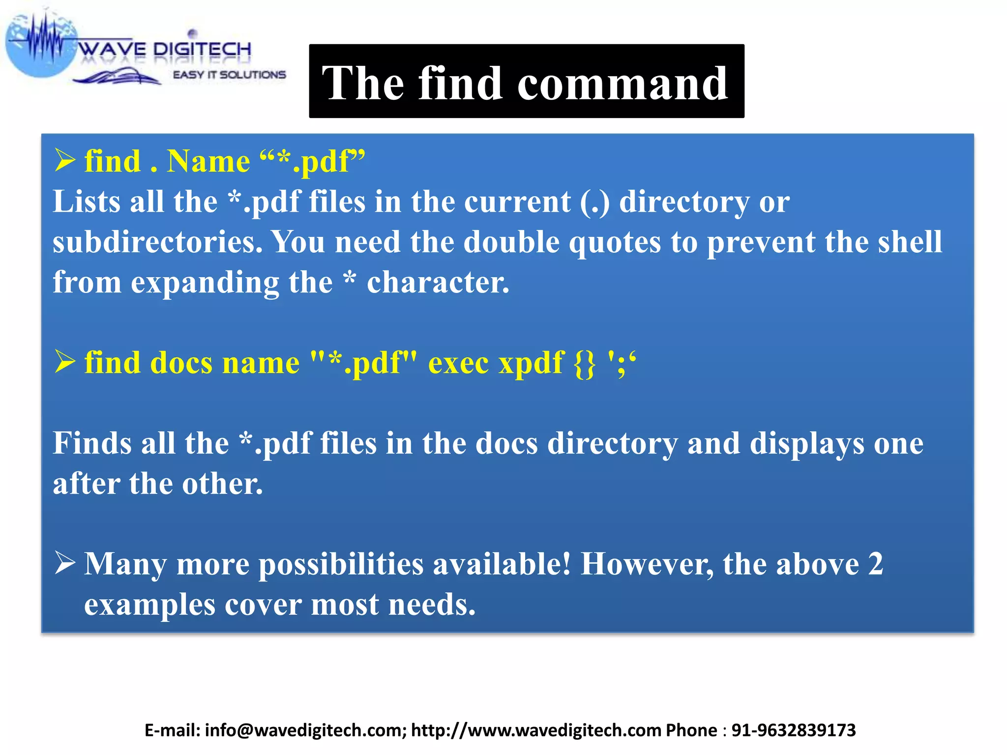 The find command
find . Name ―*.pdf‖
Lists all the *.pdf files in the current (.) directory or
subdirectories. You need the double quotes to prevent the shell
from expanding the * character.
find docs name "*.pdf" exec xpdf {} ';‗
Finds all the *.pdf files in the docs directory and displays one
after the other.
Many more possibilities available! However, the above 2
examples cover most needs.
E-mail: info@wavedigitech.com; http://www.wavedigitech.com Phone : 91-9632839173
 