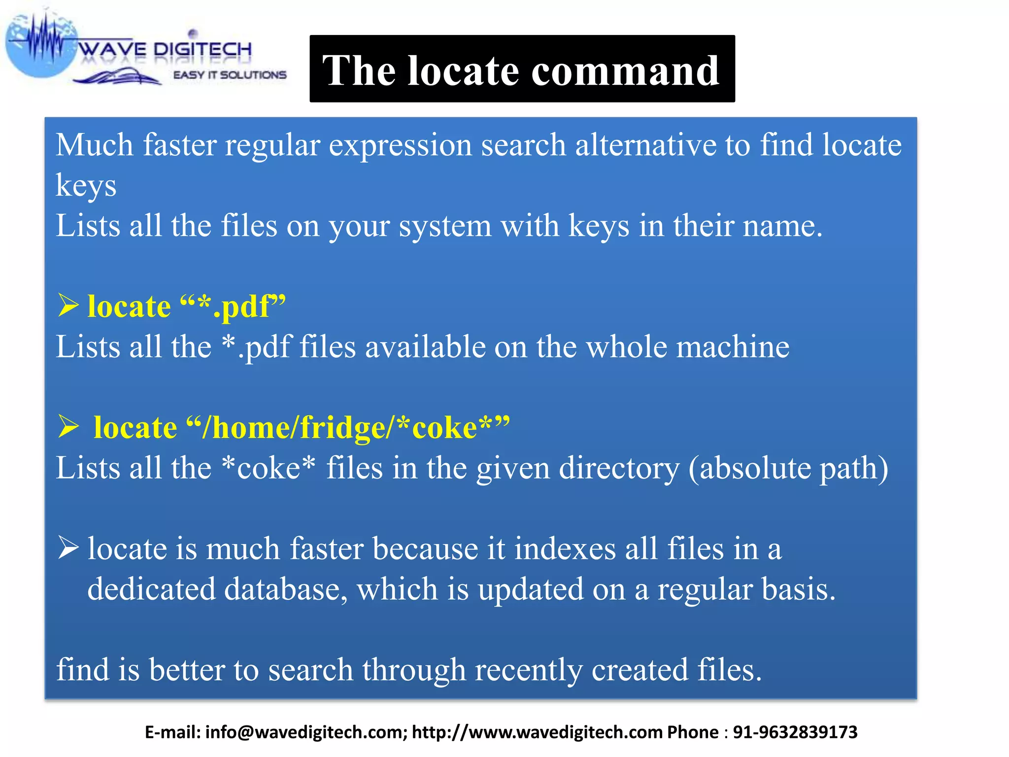 The locate command
Much faster regular expression search alternative to find locate
keys
Lists all the files on your system with keys in their name.
locate ―*.pdf‖
Lists all the *.pdf files available on the whole machine
 locate ―/home/fridge/*coke*‖
Lists all the *coke* files in the given directory (absolute path)
locate is much faster because it indexes all files in a
dedicated database, which is updated on a regular basis.
find is better to search through recently created files.
E-mail: info@wavedigitech.com; http://www.wavedigitech.com Phone : 91-9632839173
 