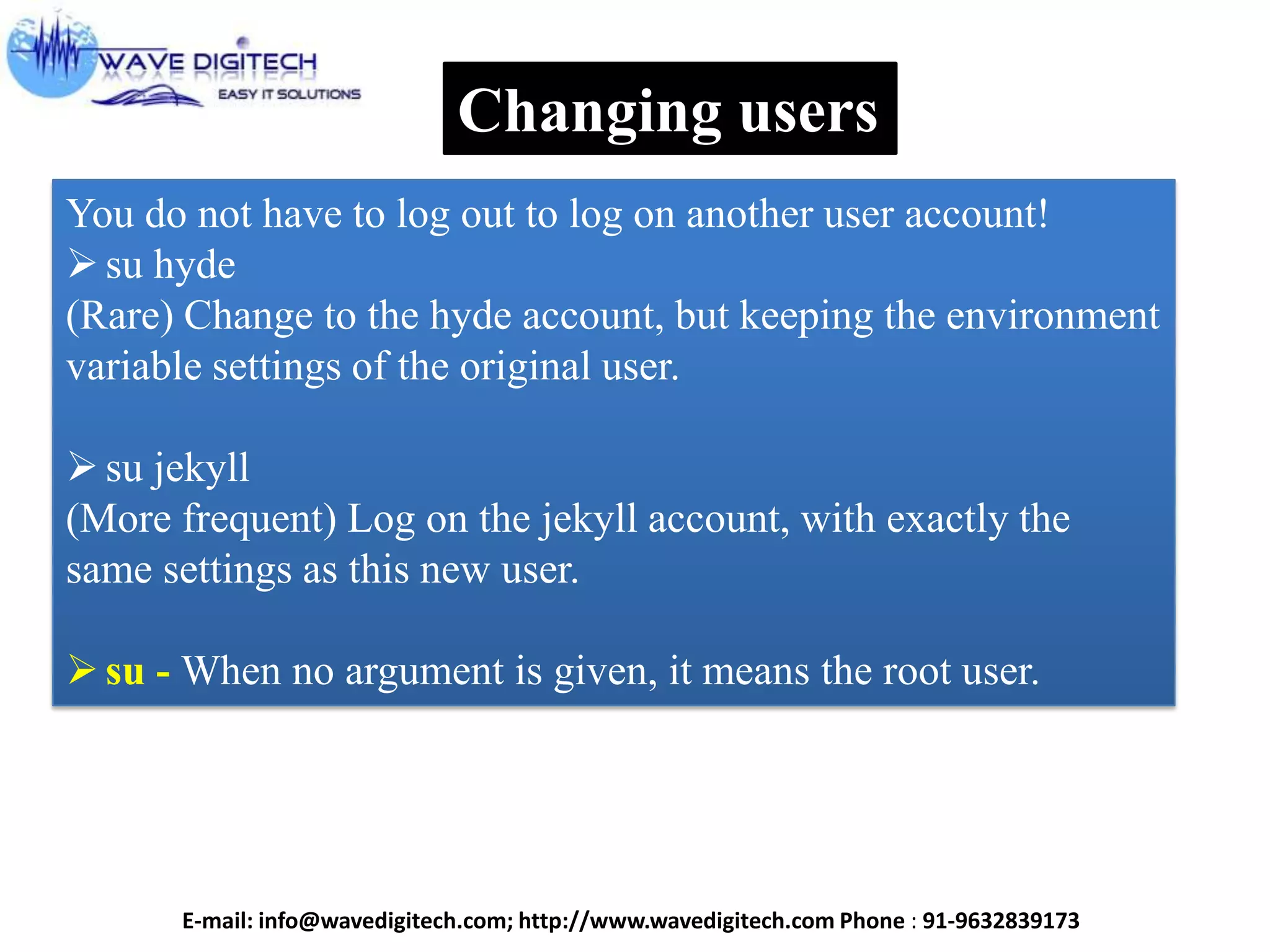 Changing users
You do not have to log out to log on another user account!
su hyde
(Rare) Change to the hyde account, but keeping the environment
variable settings of the original user.
su jekyll
(More frequent) Log on the jekyll account, with exactly the
same settings as this new user.
su - When no argument is given, it means the root user.
E-mail: info@wavedigitech.com; http://www.wavedigitech.com Phone : 91-9632839173
 