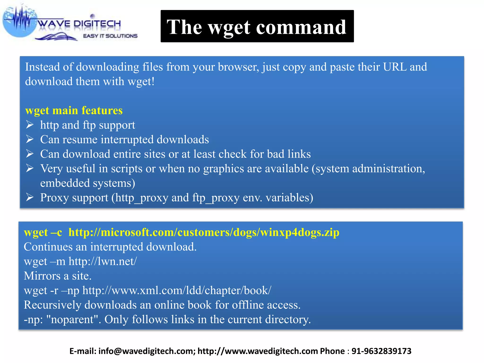 The wget command
Instead of downloading files from your browser, just copy and paste their URL and
download them with wget!
wget main features
 http and ftp support
 Can resume interrupted downloads
 Can download entire sites or at least check for bad links
 Very useful in scripts or when no graphics are available (system administration,
embedded systems)
 Proxy support (http_proxy and ftp_proxy env. variables)
wget –c http://microsoft.com/customers/dogs/winxp4dogs.zip
Continues an interrupted download.
wget –m http://lwn.net/
Mirrors a site.
wget -r –np http://www.xml.com/ldd/chapter/book/
Recursively downloads an online book for offline access.
-np: "noparent". Only follows links in the current directory.
E-mail: info@wavedigitech.com; http://www.wavedigitech.com Phone : 91-9632839173
 