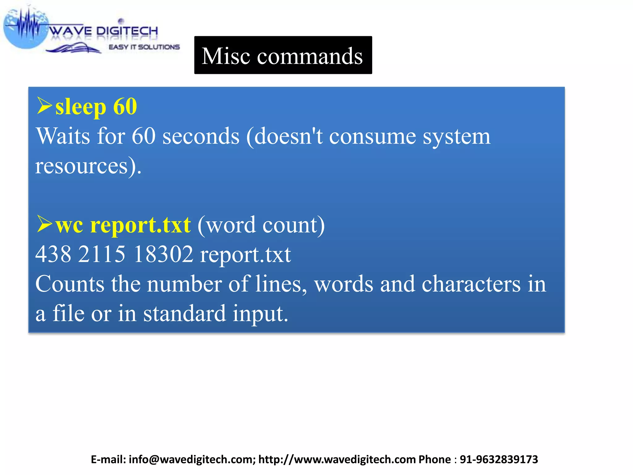 Misc commands
sleep 60
Waits for 60 seconds (doesn't consume system
resources).
wc report.txt (word count)
438 2115 18302 report.txt
Counts the number of lines, words and characters in
a file or in standard input.
E-mail: info@wavedigitech.com; http://www.wavedigitech.com Phone : 91-9632839173
 