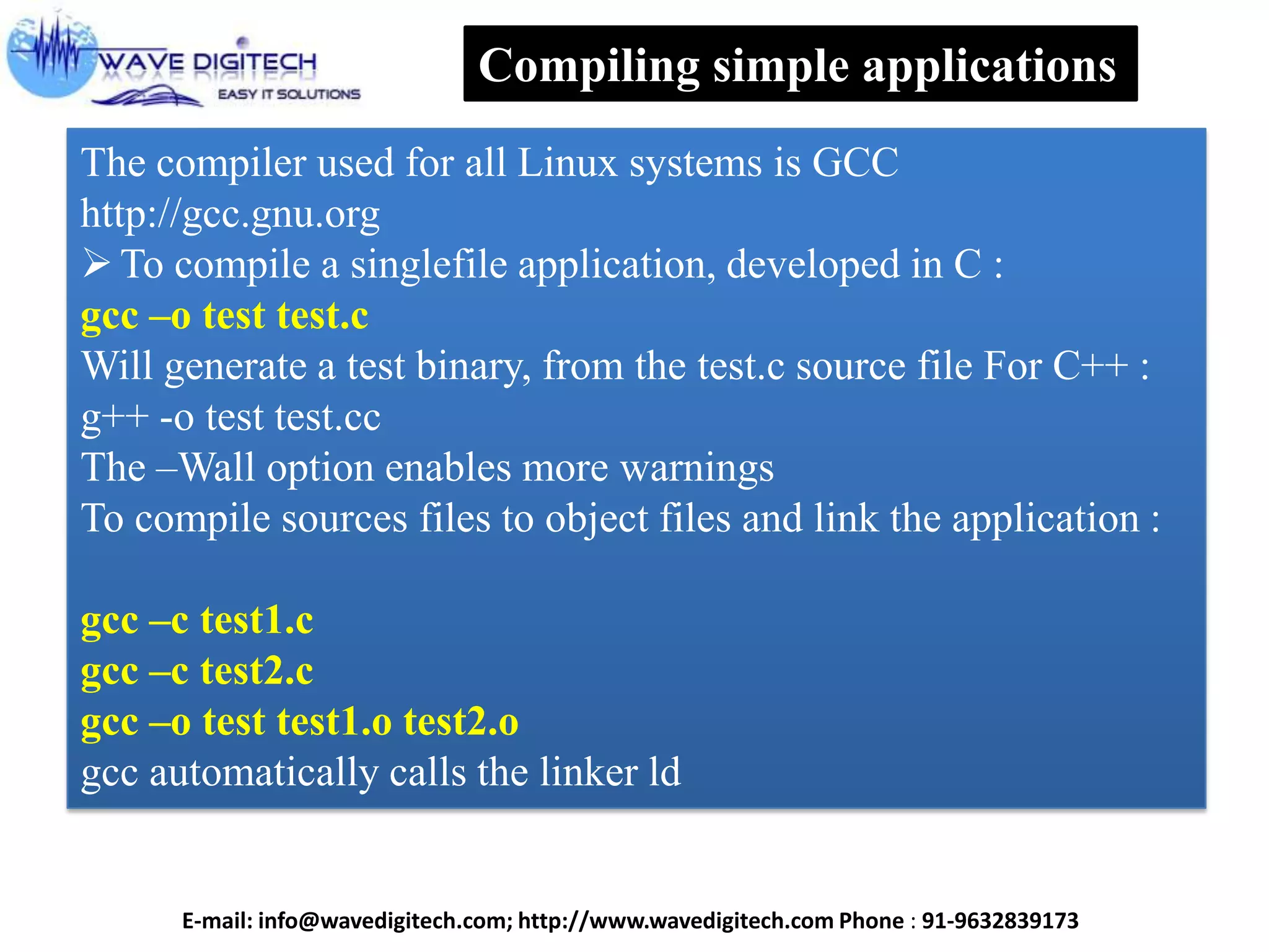 Compiling simple applications
The compiler used for all Linux systems is GCC
http://gcc.gnu.org
To compile a singlefile application, developed in C :
gcc –o test test.c
Will generate a test binary, from the test.c source file For C++ :
g++ -o test test.cc
The –Wall option enables more warnings
To compile sources files to object files and link the application :
gcc –c test1.c
gcc –c test2.c
gcc –o test test1.o test2.o
gcc automatically calls the linker ld
E-mail: info@wavedigitech.com; http://www.wavedigitech.com Phone : 91-9632839173
 