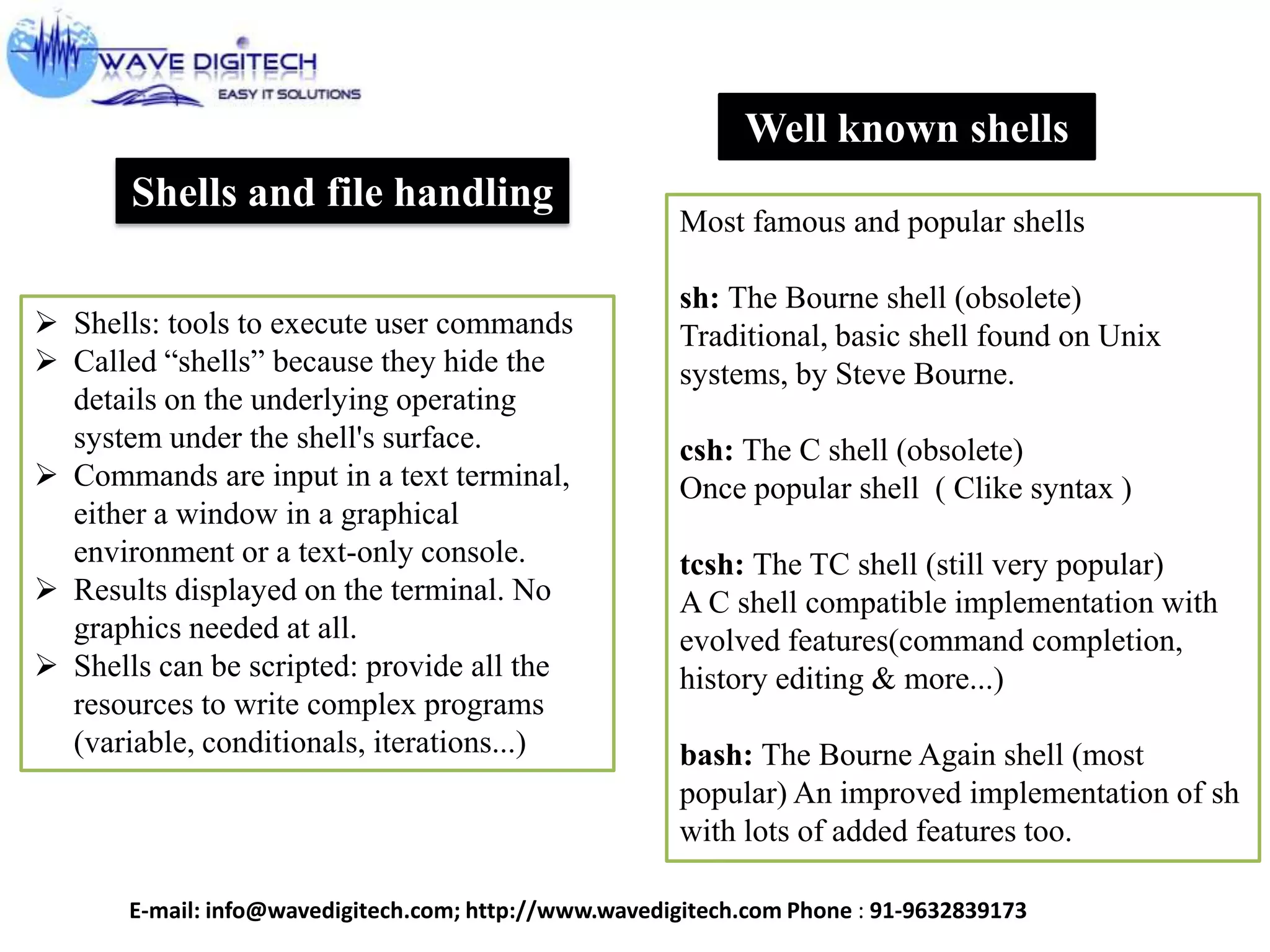 Shells and file handling
 Shells: tools to execute user commands
 Called “shells” because they hide the
details on the underlying operating
system under the shell's surface.
 Commands are input in a text terminal,
either a window in a graphical
environment or a text-only console.
 Results displayed on the terminal. No
graphics needed at all.
 Shells can be scripted: provide all the
resources to write complex programs
(variable, conditionals, iterations...)
Well known shells
Most famous and popular shells
sh: The Bourne shell (obsolete)
Traditional, basic shell found on Unix
systems, by Steve Bourne.
csh: The C shell (obsolete)
Once popular shell ( Clike syntax )
tcsh: The TC shell (still very popular)
A C shell compatible implementation with
evolved features(command completion,
history editing & more...)
bash: The Bourne Again shell (most
popular) An improved implementation of sh
with lots of added features too.
E-mail: info@wavedigitech.com; http://www.wavedigitech.com Phone : 91-9632839173
 