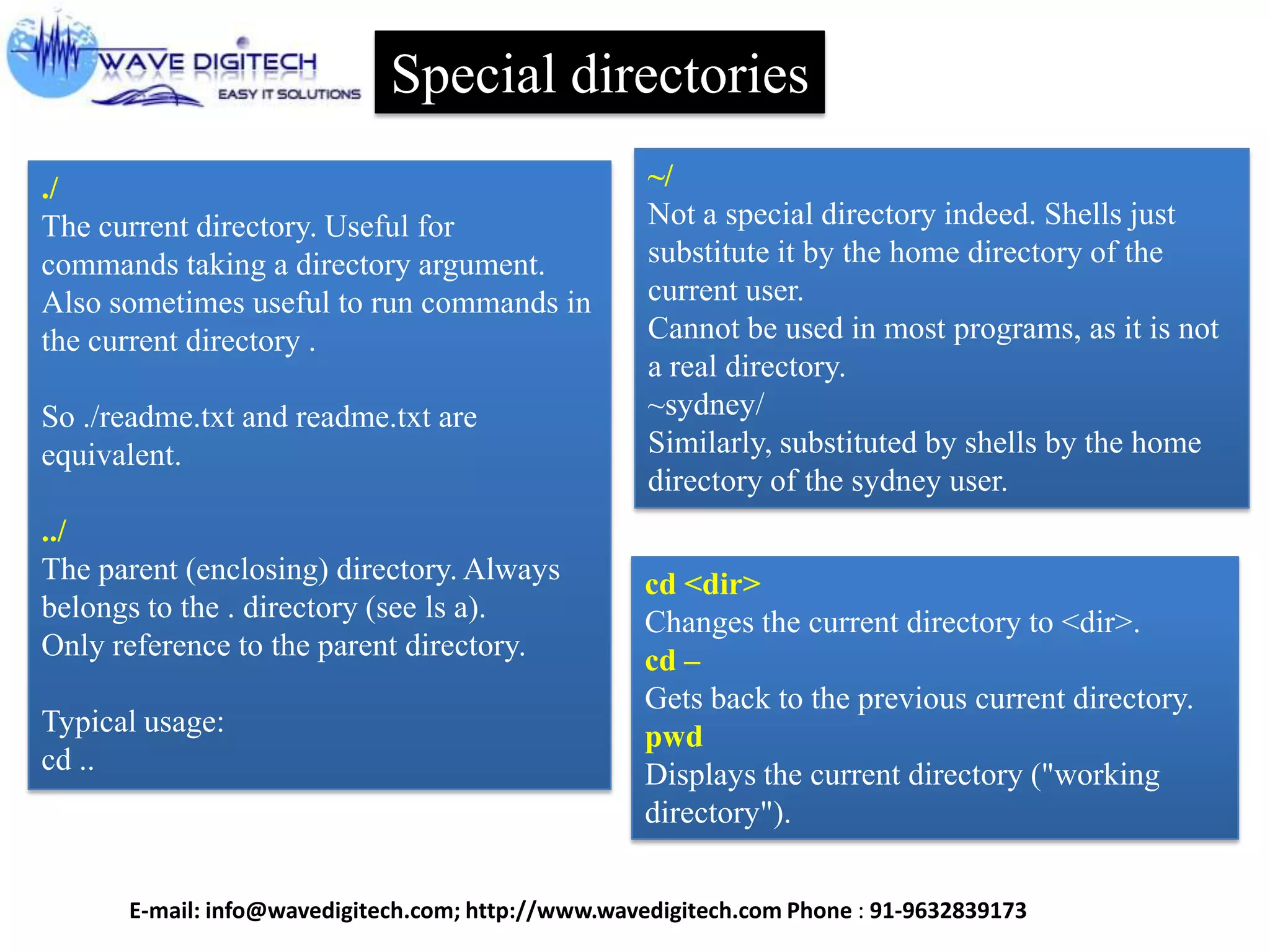 Special directories
~/
Not a special directory indeed. Shells just
substitute it by the home directory of the
current user.
Cannot be used in most programs, as it is not
a real directory.
~sydney/
Similarly, substituted by shells by the home
directory of the sydney user.
cd <dir>
Changes the current directory to <dir>.
cd –
Gets back to the previous current directory.
pwd
Displays the current directory ("working
directory").
./
The current directory. Useful for
commands taking a directory argument.
Also sometimes useful to run commands in
the current directory .
So ./readme.txt and readme.txt are
equivalent.
../
The parent (enclosing) directory. Always
belongs to the . directory (see ls a).
Only reference to the parent directory.
Typical usage:
cd ..
E-mail: info@wavedigitech.com; http://www.wavedigitech.com Phone : 91-9632839173
 