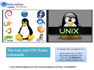 The Unix and GNU/Linux
commands
E-mail: info@wavedigitech.com; http://www.wavedigitech.com Phone : 91-9632839173
© Copyright 2013, wavedigitech.com.
Latest update: June 15, 2013,
http://www.wavedigitech.com/
Call us on : 91-9632839173
E-Mail : info@wavedigitech.com
 