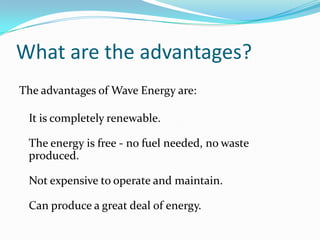 What are the advantages?The advantages of Wave Energy are:It is completely renewable.The energy is free - no fuel needed, no waste produced.Not expensive to operate and maintain.Can produce a great deal of energy.