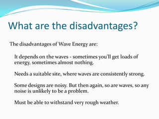 What are the disadvantages?The disadvantages of Wave Energy are:It depends on the waves - sometimes you'll get loads of energy, sometimes almost nothing.Needs a suitable site, where waves are consistently strong.Some designs are noisy. But then again, so are waves, so any noise is unlikely to be a problem.Must be able to withstand very rough weather.