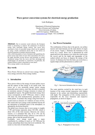 Wave power conversion systems for electrical energy production
Leão Rodrigues
Department of Electrical Engineering
Faculty of Science and Technology
Nova University of Lisbon
2829-516 Caparica - PORTUGAL
e-mail: leao@uninova.pt Teleph: +351 212948545

Abstract. Due to economic social cohesion, the European
Union is promoting to improve the production of electrical
energy from renewable energy sources. Sea waves have
associated a form of renewable energy which can be captured
by using a hydro mechanical device that in turn drives an
electrical generator to produce electrical energy.
After a brief description of wave formation and quantifying the
power across each meter of wave front associated to the wave,
the paper describes several devices used presently to extract
mechanical energy from the waves and their advantages and
disadvantages are presented as conclusions. In particular, the
modern Pelamis system is described in some detail.
Wave energy market is also discussed.

Sea Waves Formation

2.

The combination of forces due to the gravity, sea surface
tension and wind intensity are the main factors of origin
of sea waves. Figure 1 illustrates the formation of sea
waves by a storm. Wave size is determined by wind
speed and fetch (the distance over which the wind excites
the waves) and by the depth and topography of the
seabed (which can focus or disperse the energy of the
waves). To distances far from the fetch, sea waves have a
regular shape and the phenomenon is called swell
.

Key words

wind

storm
swell

Wave Power; Devices to convert wave energy; Pelamis
wave energy converter; Wave energy market.

wave
direction
fetch

1. Introduction
Wave power refers to the energy of ocean surface waves
and the capture of that energy to do useful work. Sea
waves are a very promising energy carrier among
renewable power sources, since they are able to manifest
an enormous amount of energy resources in almost all
geographical regions. The global theoretical energy from
waves corresponds to 8x106 TWh/year, which is about
100 times the total hydroelectricity generation of the
whole planet. To produce this energy using fossil fuels it
would result an emission of 2 millions of tones of CO2.
This means that wave energy could contribute heavily for
the attenuation of pollutant gases in the atmosphere, as
defended by the Kyoto Protocol.
The global wave resource due to wave energy is roughly
2 TW and Europe represents about 320 GW, which is
about 16% of the total resource. However, for various
reasons, it is estimated that only 10 to 15% can be
converted into electrical energy, which is a vast source of
energy, able to feed the present all world.
Eventually, wave energy could make a major
contribution by yielding as much as 120 TWh/year for
Europe and perhaps three times that level worldwide. The
ocean is a true store of renewable energy.

Fig. 1. Sea waves formation due to a storm
The water particles excited by the wind have in each
location of the ocean circular trajectories with highest
diameter at the surface and diminishing exponentially
with depth. The conjugation of this circular motion is
responsible for the wave formation and respective
propagation, as shown in figure 2.
crest

λ

crest

wave direction propagation

v = λf.
H
trough

λ/2

Fig. 2. Propagation of sea waves

 