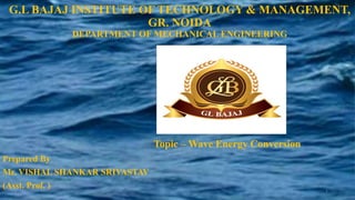 G.L BAJAJ INSTITUTE OF TECHNOLOGY & MANAGEMENT,
GR. NOIDA
DEPARTMENT OF MECHANICAL ENGINEERING
Prepared By
Mr. VISHAL SHANKAR SRIVASTAV
(Asst. Prof. ) 1
Topic – Wave Energy Conversion
 