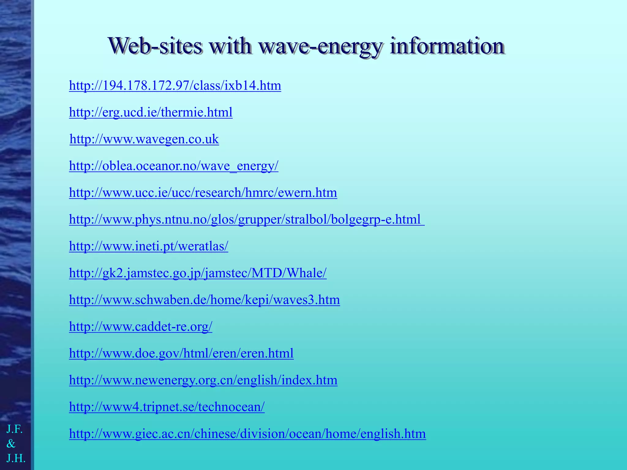 http://www.giec.ac.cn/chinese/division/ocean/home/english.htm
http://www.phys.ntnu.no/glos/grupper/stralbol/bolgegrp-e.html
http://194.178.172.97/class/ixb14.htm
http://erg.ucd.ie/thermie.html
http://www.schwaben.de/home/kepi/waves3.htm
http://www.doe.gov/html/eren/eren.html
http://www4.tripnet.se/technocean/
http://www.caddet-re.org/
http://www.ineti.pt/weratlas/
http://www.newenergy.org.cn/english/index.htm
J.F.
&
J.H.
http://oblea.oceanor.no/wave_energy/
http://gk2.jamstec.go.jp/jamstec/MTD/Whale/
http://www.ucc.ie/ucc/research/hmrc/ewern.htm
Web-sites with wave-energy information
http://www.wavegen.co.uk
 