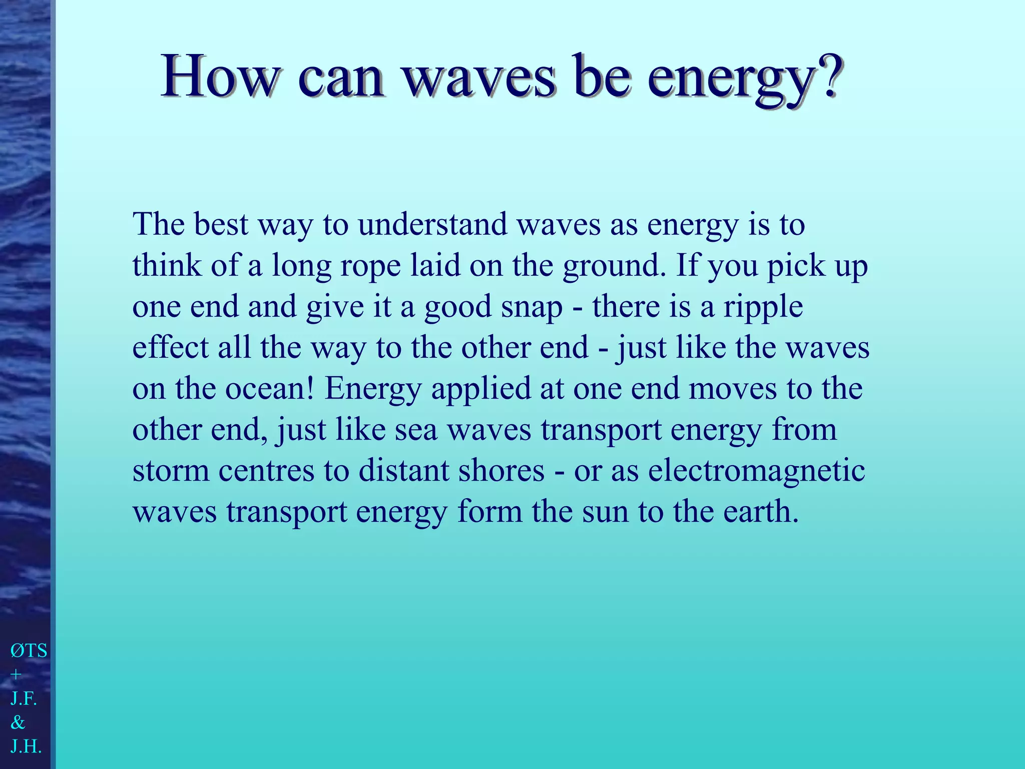 How can waves be energy?
The best way to understand waves as energy is to
think of a long rope laid on the ground. If you pick up
one end and give it a good snap - there is a ripple
effect all the way to the other end - just like the waves
on the ocean! Energy applied at one end moves to the
other end, just like sea waves transport energy from
storm centres to distant shores - or as electromagnetic
waves transport energy form the sun to the earth.
ØTS
+
J.F.
&
J.H.
 