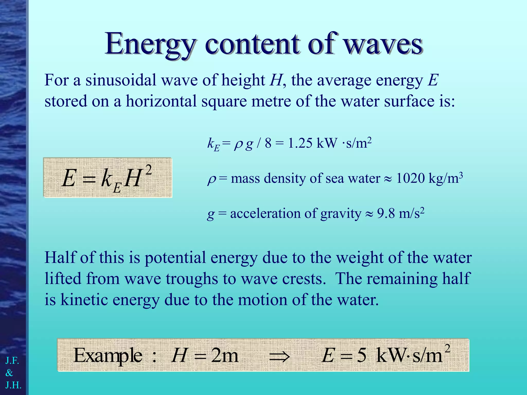 Energy content of waves
For a sinusoidal wave of height H, the average energy E
stored on a horizontal square metre of the water surface is:
Half of this is potential energy due to the weight of the water
lifted from wave troughs to wave crests. The remaining half
is kinetic energy due to the motion of the water.
2
H
k
E E

2
s/m
kW
5
2m
:
Example 


 E
H
kE =  g / 8 = 1.25 kW ·s/m2
 = mass density of sea water  1020 kg/m3
g = acceleration of gravity  9.8 m/s2
J.F.
&
J.H.
 