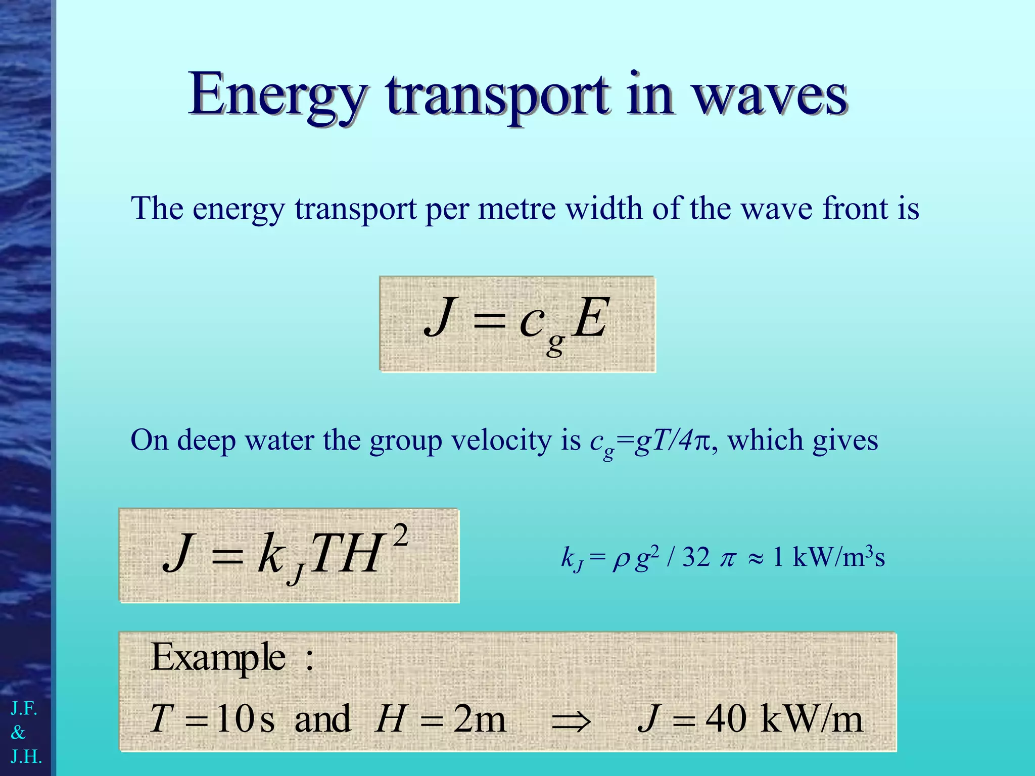 Energy transport in waves
The energy transport per metre width of the wave front is
2
TH
k
J J

kW/m
40
2m
and
s
10
:
Example



 J
H
T
E
c
J g

On deep water the group velocity is cg=gT/4, which gives
kJ =  g2 / 32   1 kW/m3s
J.F.
&
J.H.
 