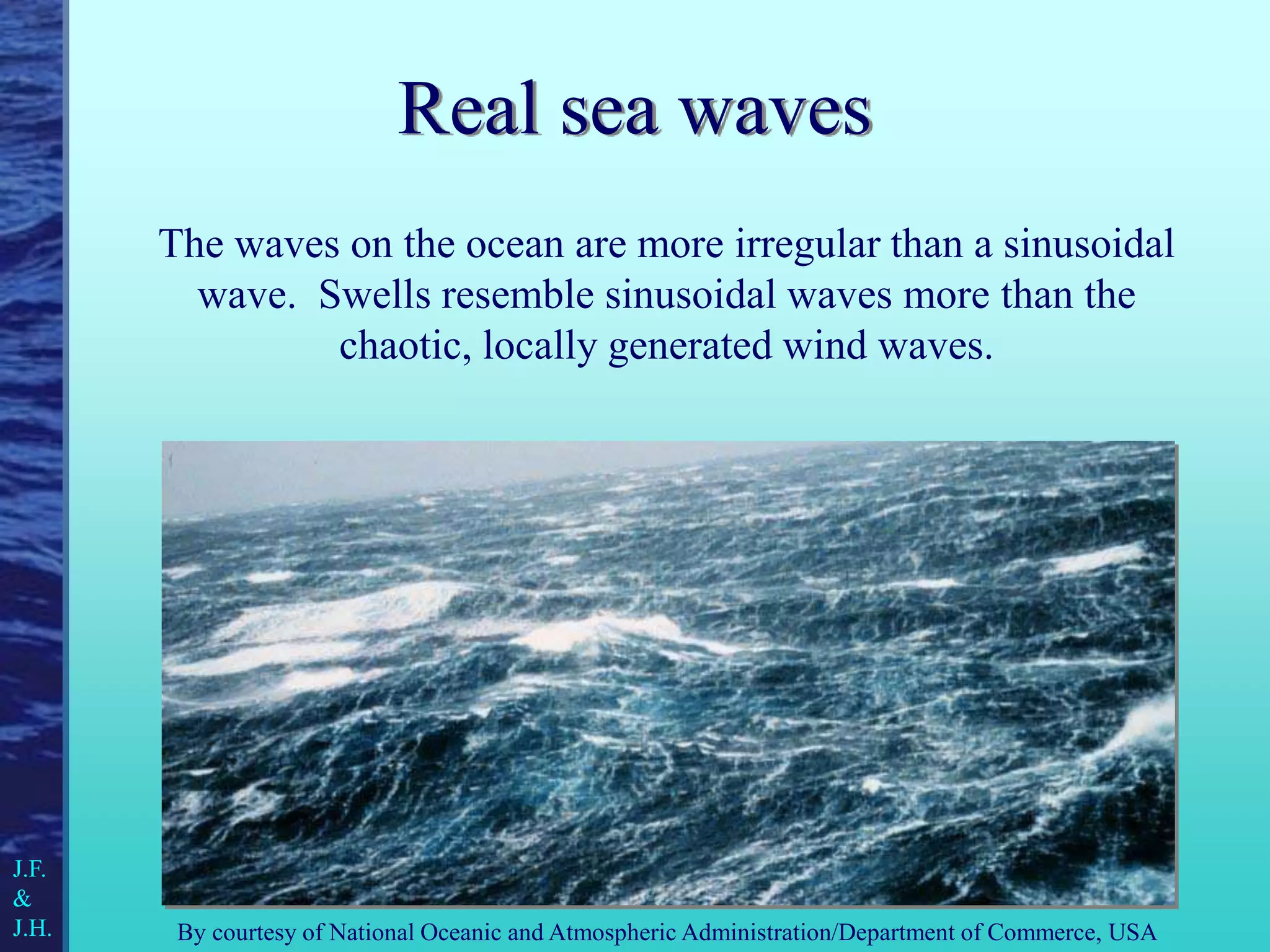 Real sea waves
The waves on the ocean are more irregular than a sinusoidal
wave. Swells resemble sinusoidal waves more than the
chaotic, locally generated wind waves.
By courtesy of National Oceanic and Atmospheric Administration/Department of Commerce, USA
J.F.
&
J.H.
 
