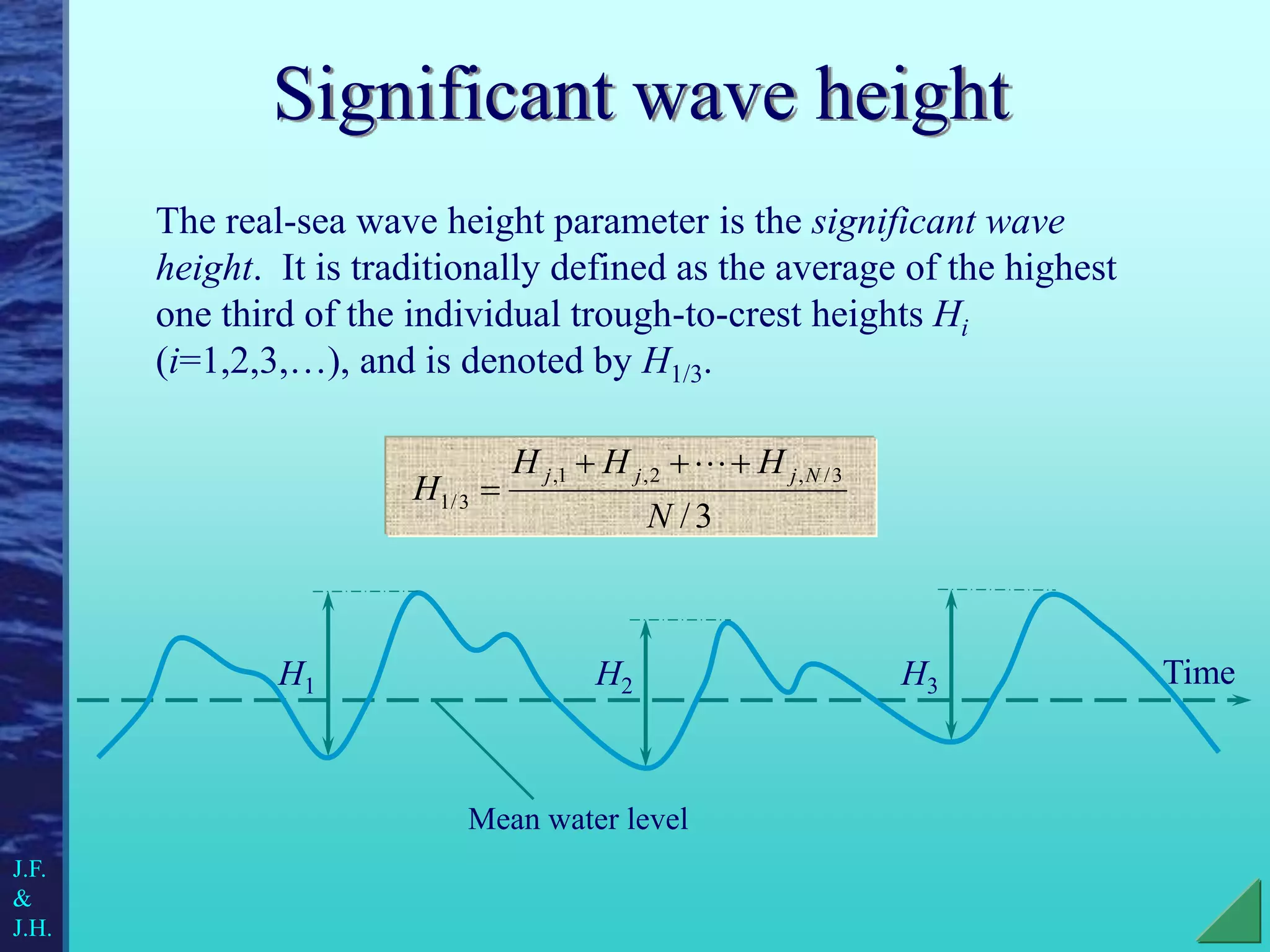 Significant wave height
The real-sea wave height parameter is the significant wave
height. It is traditionally defined as the average of the highest
one third of the individual trough-to-crest heights Hi
(i=1,2,3,…), and is denoted by H1/3.
3
/
3
/
,
2
,
1
,
3
/
1
N
H
H
H
H
N
j
j
j 






Time
H1 H2 H3
Mean water level
J.F.
&
J.H.
 