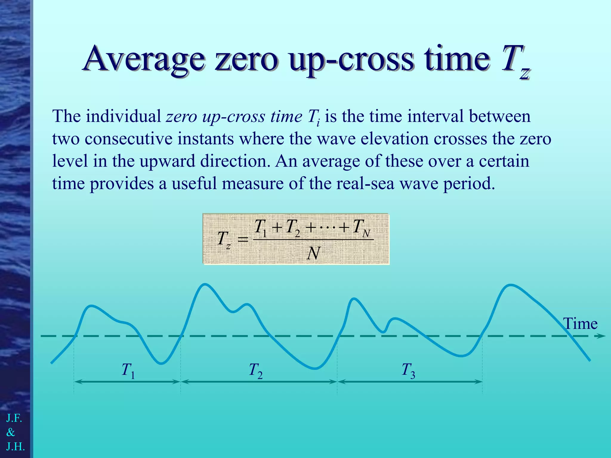 Average zero up-cross time Tz
The individual zero up-cross time Ti is the time interval between
two consecutive instants where the wave elevation crosses the zero
level in the upward direction. An average of these over a certain
time provides a useful measure of the real-sea wave period.
N
T
T
T
T N
z






 2
1
Time
T1 T2 T3
J.F.
&
J.H.
 