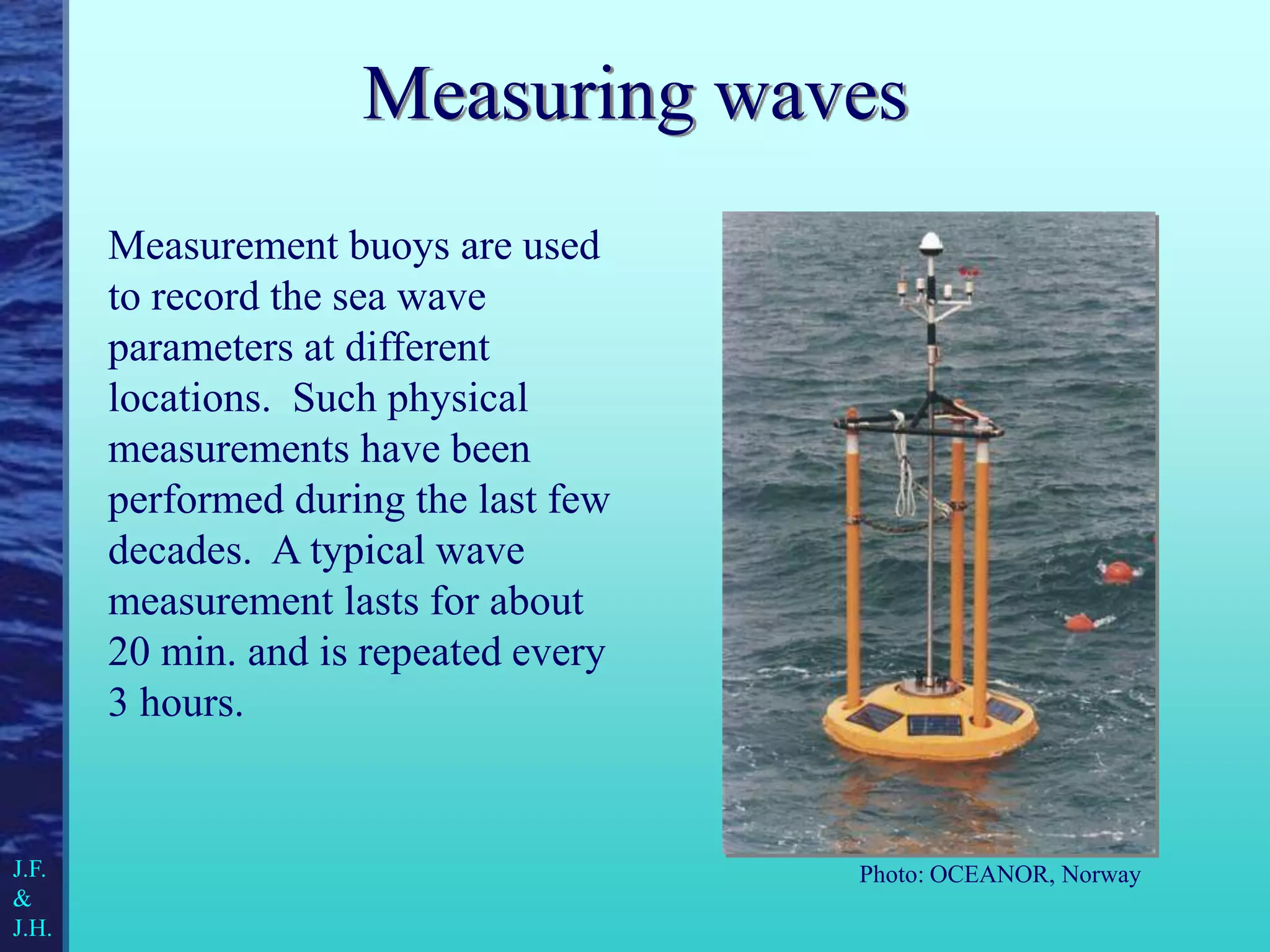 Measurement buoys are used
to record the sea wave
parameters at different
locations. Such physical
measurements have been
performed during the last few
decades. A typical wave
measurement lasts for about
20 min. and is repeated every
3 hours.
Measuring waves
Photo: OCEANOR, Norway
J.F.
&
J.H.
 