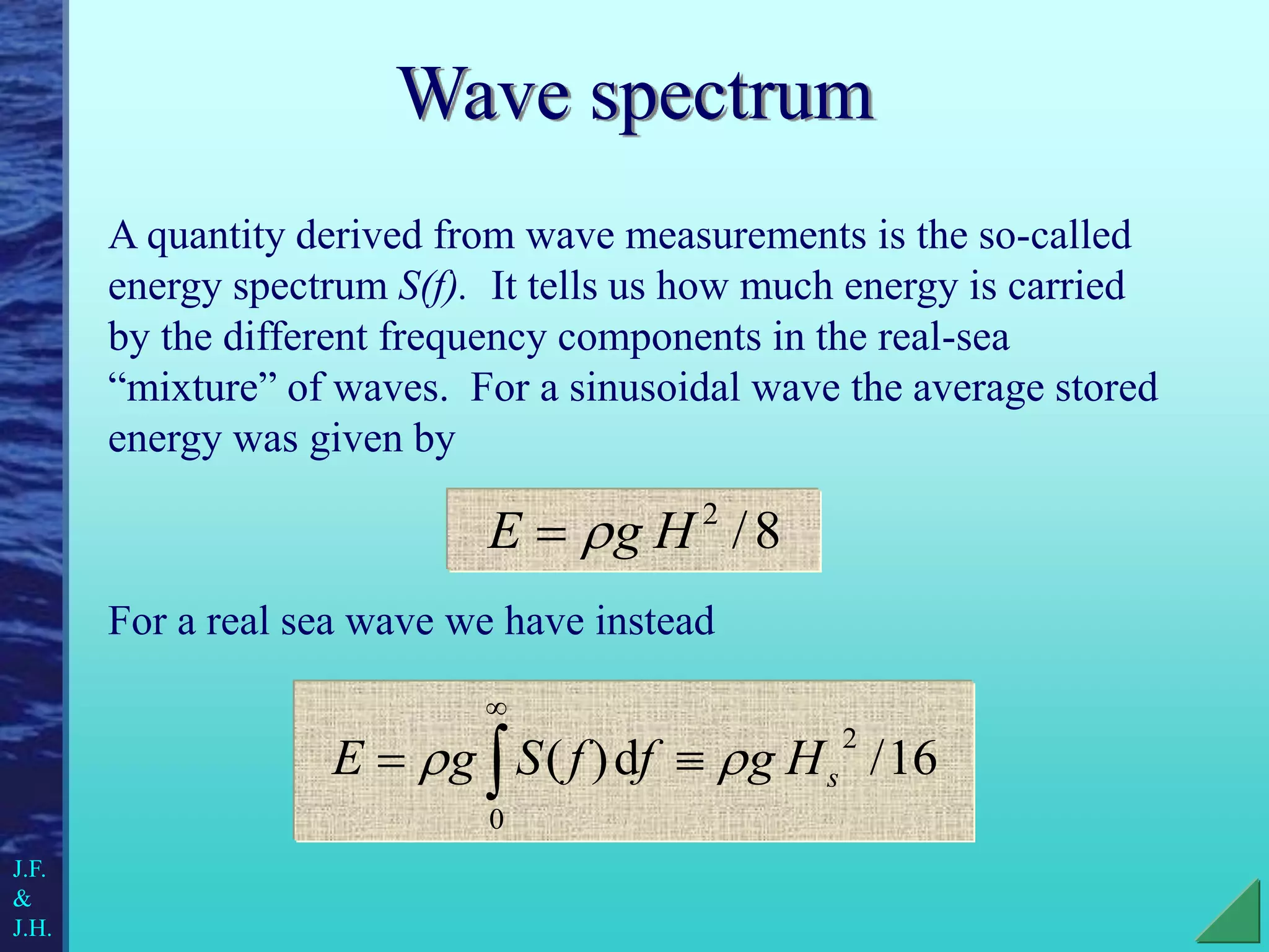 Wave spectrum
A quantity derived from wave measurements is the so-called
energy spectrum S(f). It tells us how much energy is carried
by the different frequency components in the real-sea
“mixture” of waves. For a sinusoidal wave the average stored
energy was given by
For a real sea wave we have instead
8
/
2
H
g
E 

16
/
d
)
(
2
0
s
H
g
f
f
S
g
E 
 
 

J.F.
&
J.H.
 