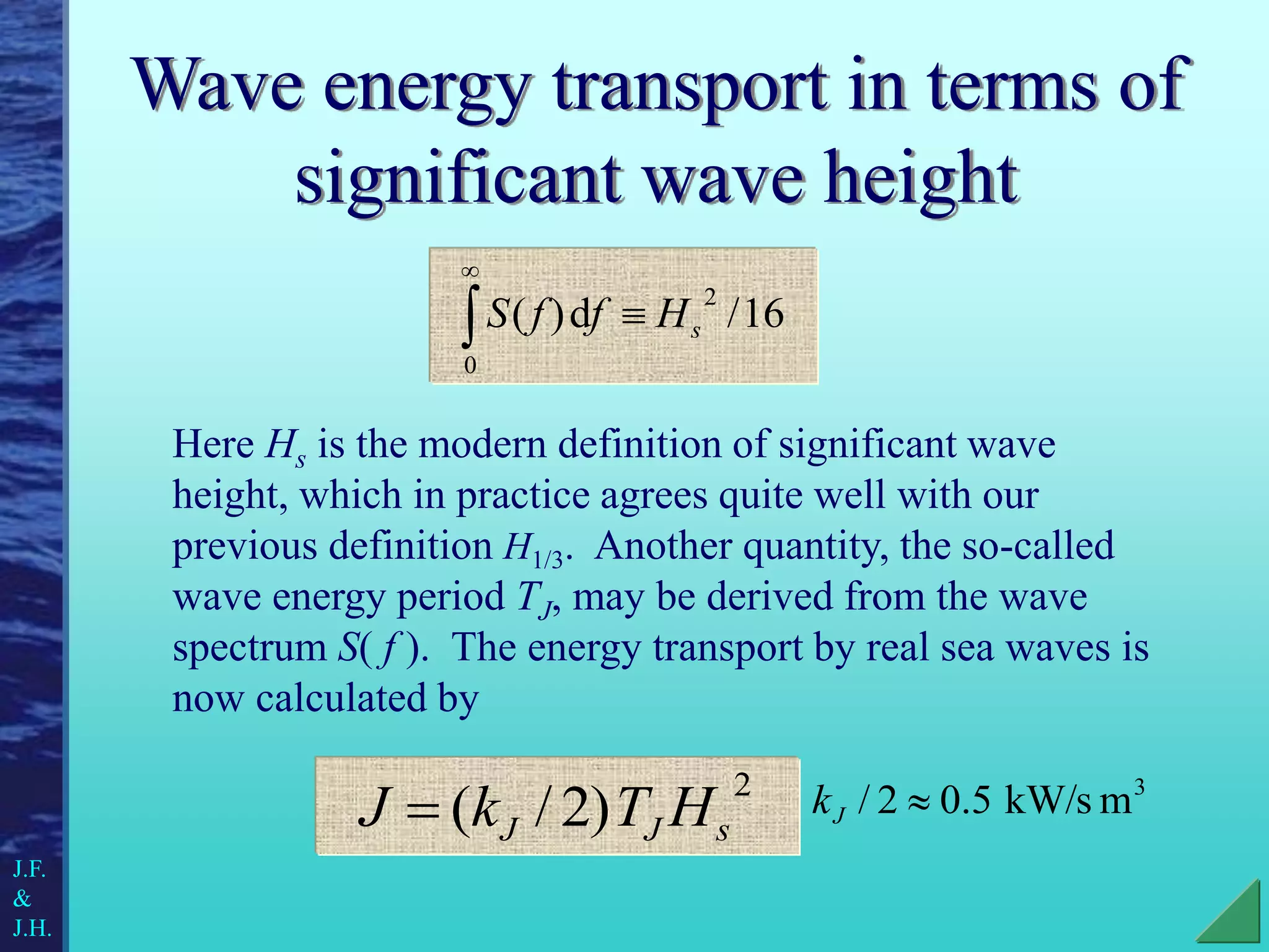 Wave energy transport in terms of
significant wave height
Here Hs is the modern definition of significant wave
height, which in practice agrees quite well with our
previous definition H1/3. Another quantity, the so-called
wave energy period TJ, may be derived from the wave
spectrum S( f ). The energy transport by real sea waves is
now calculated by
2
)
2
/
( s
J
J H
T
k
J 
3
m
kW/s
5
.
0
2
/ 
J
k
16
/
d
)
(
2
0
s
H
f
f
S 


J.F.
&
J.H.
 