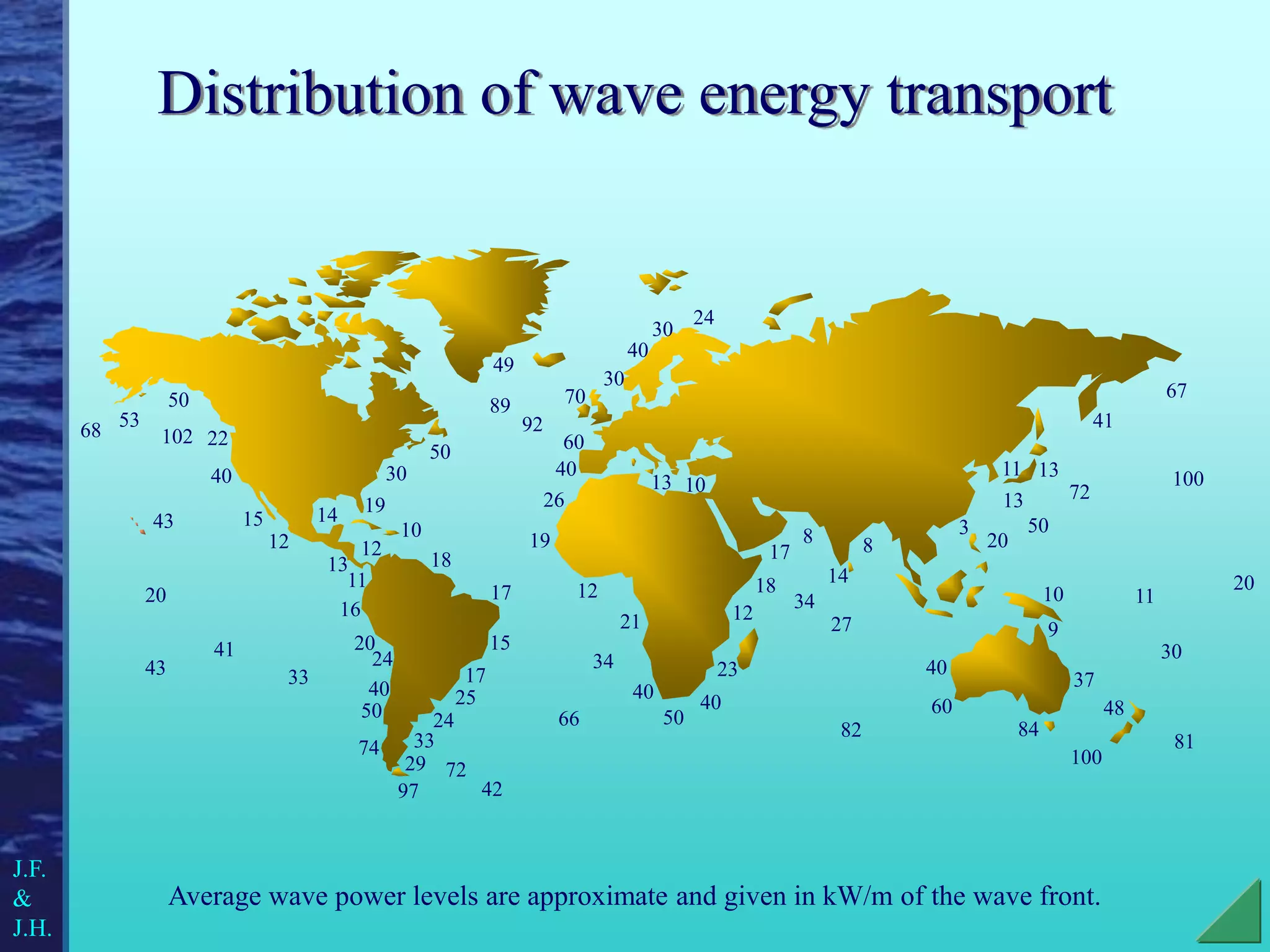 Distribution of wave energy transport
Average wave power levels are approximate and given in kW/m of the wave front.
70
30
40
30
60
40
40
50
40
40
20
60
50
22
40
15
20
24
40
50
74
30
50
100
92
82
19
12
21
23
12
18
17
34
66
34
14
8 8
27
84
37
9
10
20
48
81
30
11
100
67
13
13
11
3
41
72
50
49
89
26
17
15
17
25
24
33
29
97
72
42
16
11
13
12
102
68 53
13 10
14
12
18
19
10
24
43
20
43
41
33
J.F.
&
J.H.
 
