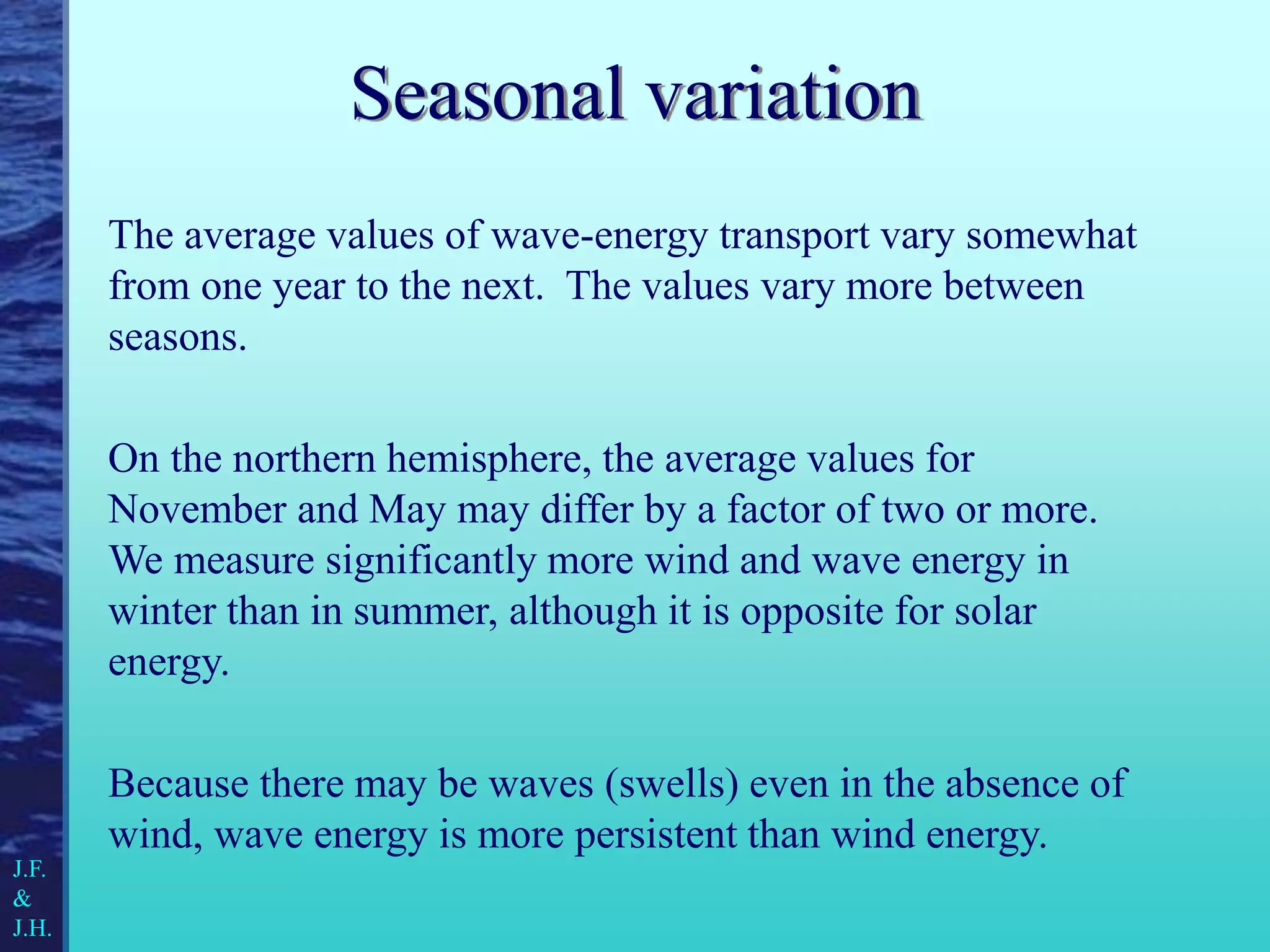 Seasonal variation
The average values of wave-energy transport vary somewhat
from one year to the next. The values vary more between
seasons.
On the northern hemisphere, the average values for
November and May may differ by a factor of two or more.
We measure significantly more wind and wave energy in
winter than in summer, although it is opposite for solar
energy.
Because there may be waves (swells) even in the absence of
wind, wave energy is more persistent than wind energy.
J.F.
&
J.H.
 