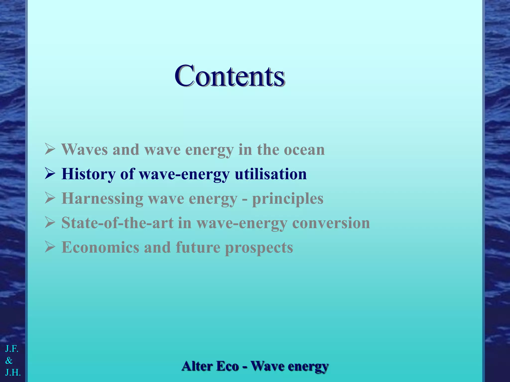  Waves and wave energy in the ocean
 History of wave-energy utilisation
 Harnessing wave energy - principles
 State-of-the-art in wave-energy conversion
 Economics and future prospects
J.F.
&
J.H.
Alter Eco - Wave energy
Contents
 