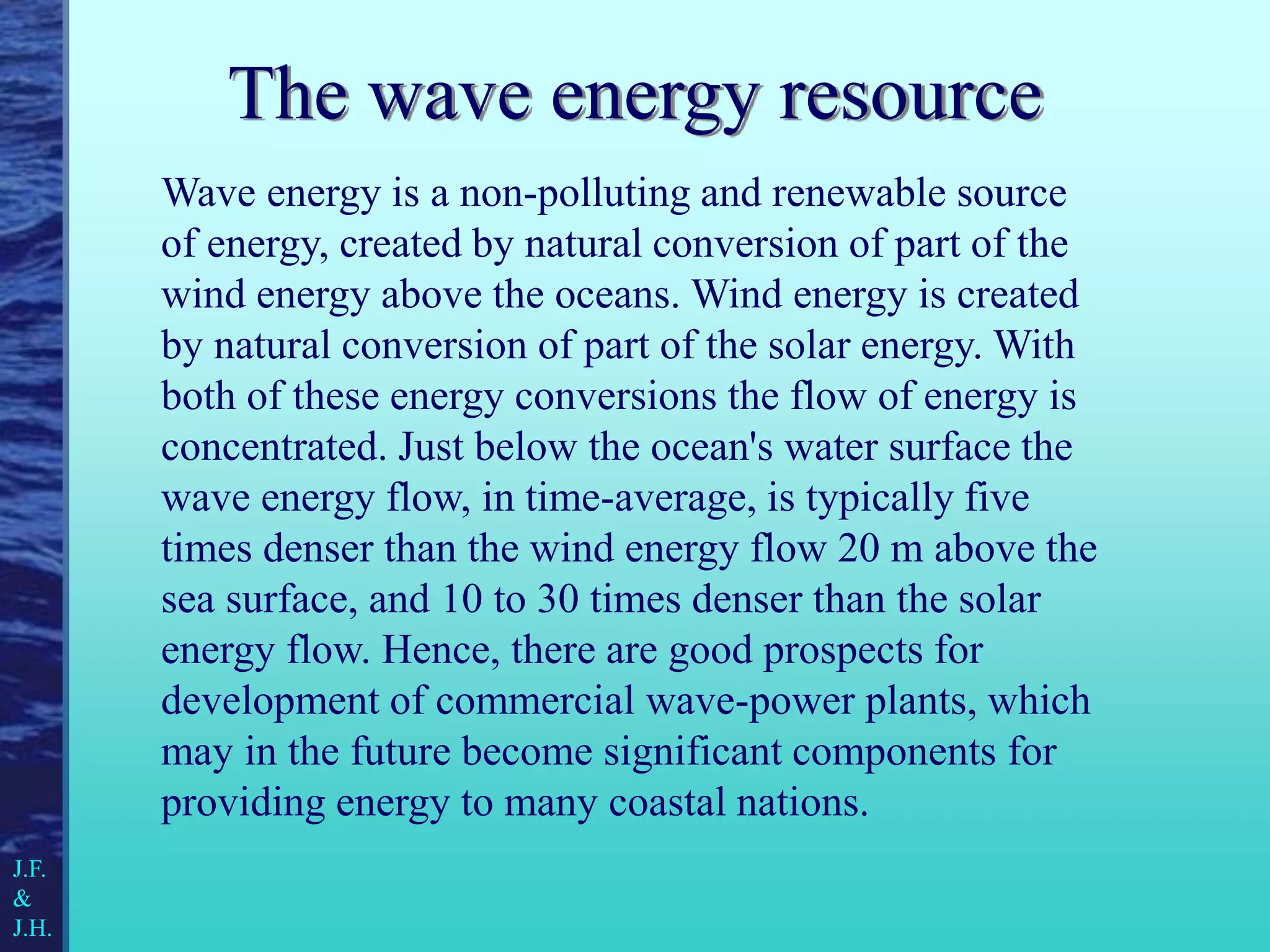 The wave energy resource
Wave energy is a non-polluting and renewable source
of energy, created by natural conversion of part of the
wind energy above the oceans. Wind energy is created
by natural conversion of part of the solar energy. With
both of these energy conversions the flow of energy is
concentrated. Just below the ocean's water surface the
wave energy flow, in time-average, is typically five
times denser than the wind energy flow 20 m above the
sea surface, and 10 to 30 times denser than the solar
energy flow. Hence, there are good prospects for
development of commercial wave-power plants, which
may in the future become significant components for
providing energy to many coastal nations.
J.F.
&
J.H.
 