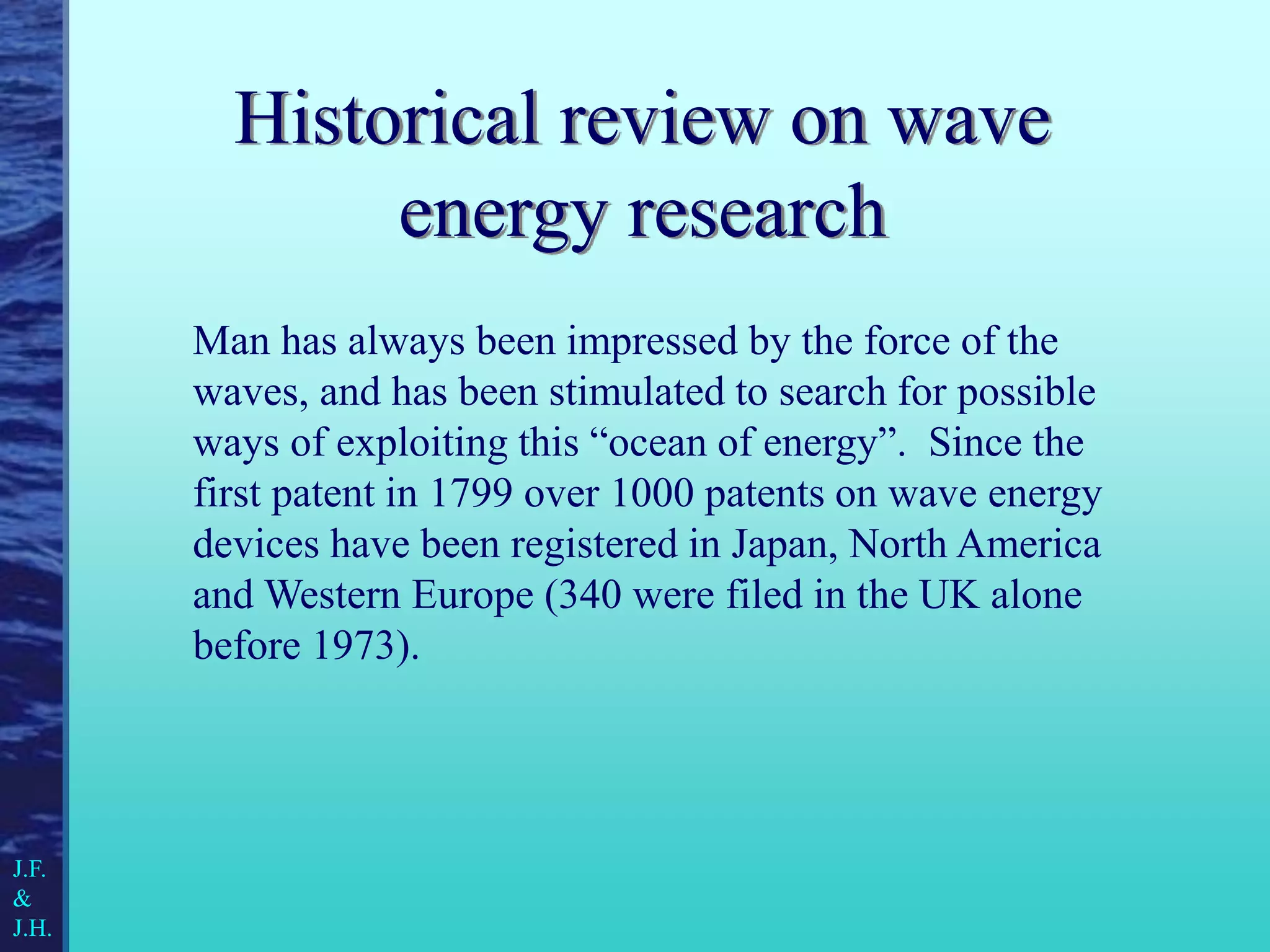 Historical review on wave
energy research
J.F.
&
J.H.
Man has always been impressed by the force of the
waves, and has been stimulated to search for possible
ways of exploiting this “ocean of energy”. Since the
first patent in 1799 over 1000 patents on wave energy
devices have been registered in Japan, North America
and Western Europe (340 were filed in the UK alone
before 1973).
 