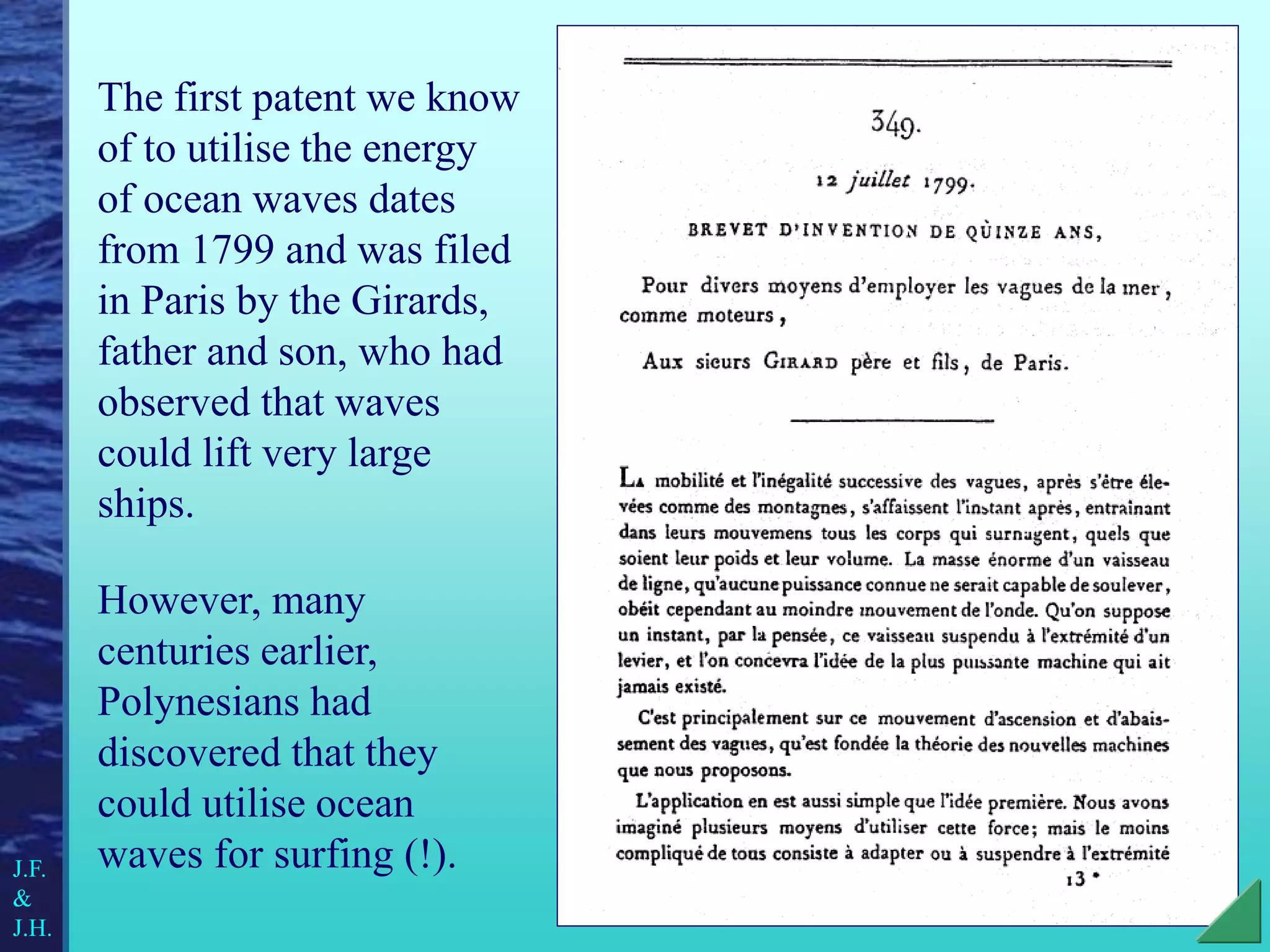 The first patent we know
of to utilise the energy
of ocean waves dates
from 1799 and was filed
in Paris by the Girards,
father and son, who had
observed that waves
could lift very large
ships.
However, many
centuries earlier,
Polynesians had
discovered that they
could utilise ocean
waves for surfing (!).
J.F.
&
J.H.
 