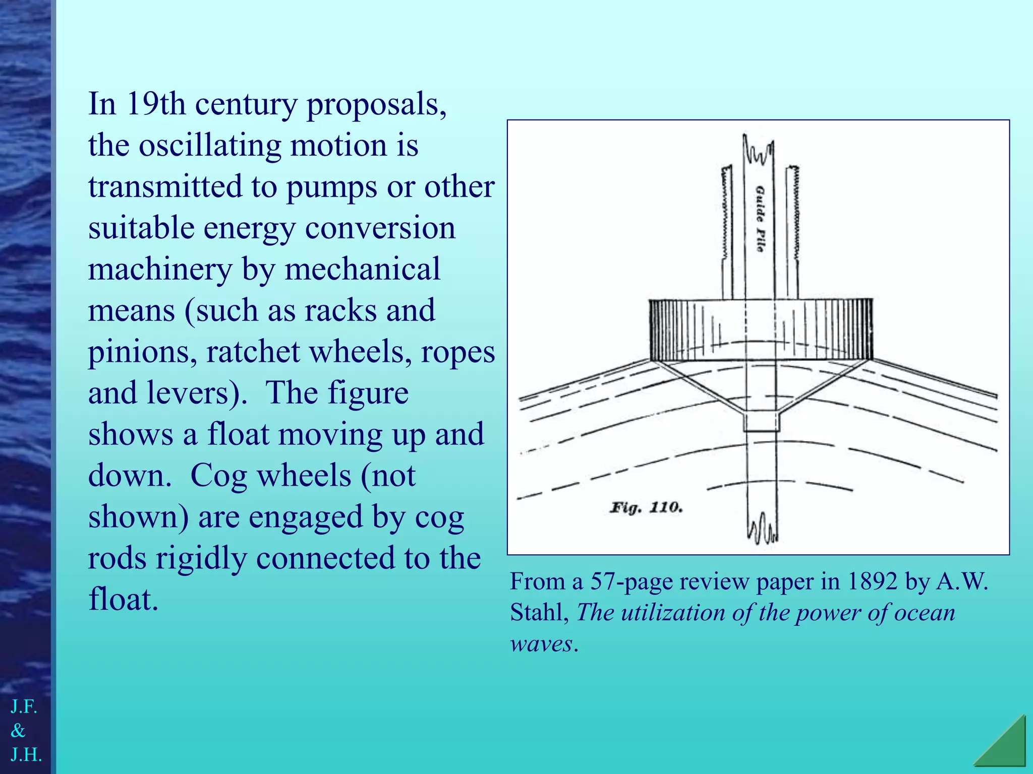 In 19th century proposals,
the oscillating motion is
transmitted to pumps or other
suitable energy conversion
machinery by mechanical
means (such as racks and
pinions, ratchet wheels, ropes
and levers). The figure
shows a float moving up and
down. Cog wheels (not
shown) are engaged by cog
rods rigidly connected to the
float.
From a 57-page review paper in 1892 by A.W.
Stahl, The utilization of the power of ocean
waves.
J.F.
&
J.H.
 