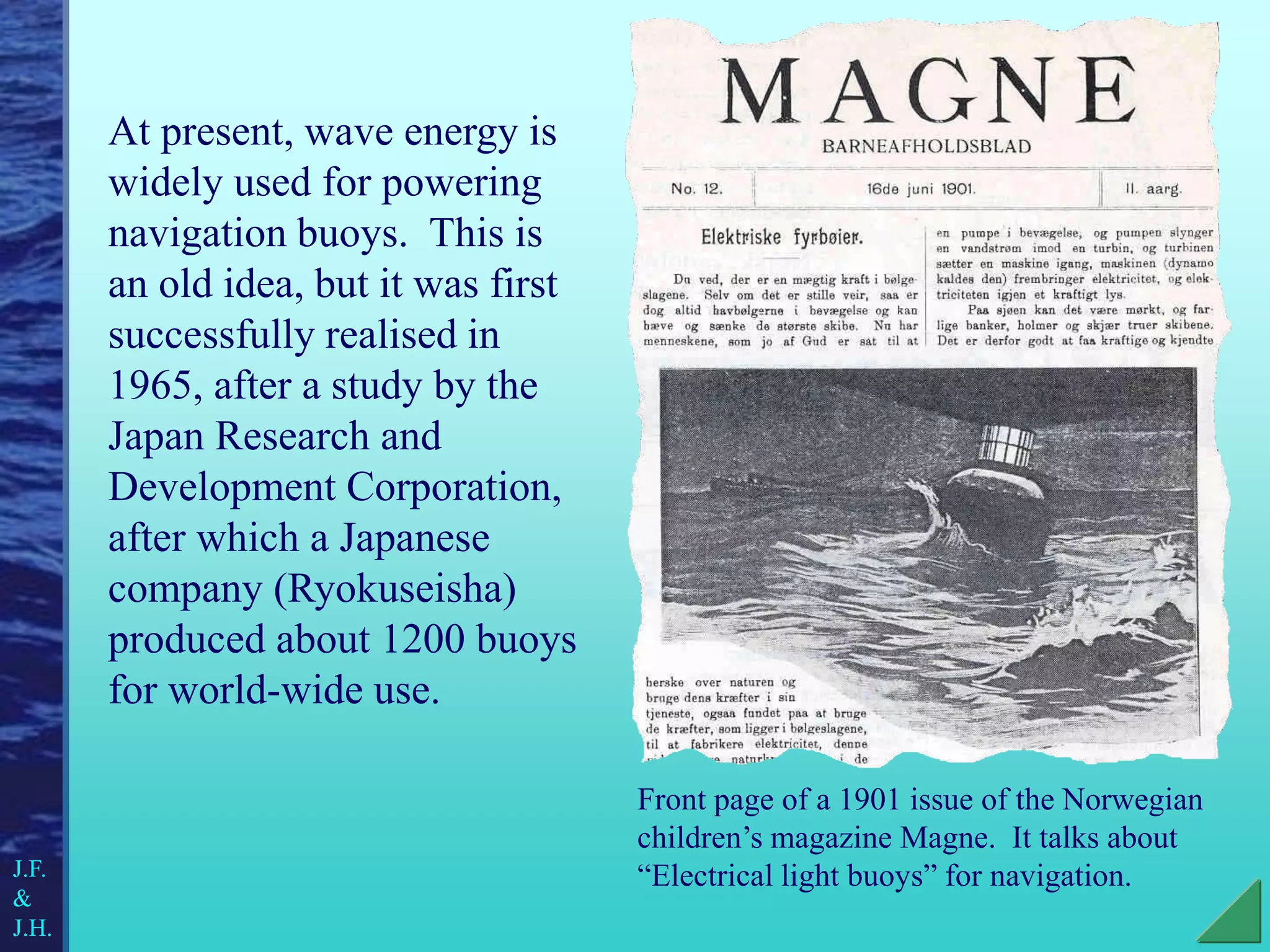 At present, wave energy is
widely used for powering
navigation buoys. This is
an old idea, but it was first
successfully realised in
1965, after a study by the
Japan Research and
Development Corporation,
after which a Japanese
company (Ryokuseisha)
produced about 1200 buoys
for world-wide use.
Front page of a 1901 issue of the Norwegian
children’s magazine Magne. It talks about
“Electrical light buoys” for navigation.
J.F.
&
J.H.
 