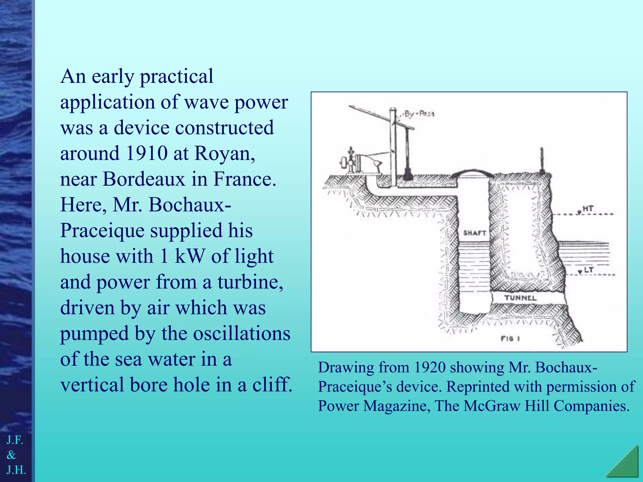An early practical
application of wave power
was a device constructed
around 1910 at Royan,
near Bordeaux in France.
Here, Mr. Bochaux-
Praceique supplied his
house with 1 kW of light
and power from a turbine,
driven by air which was
pumped by the oscillations
of the sea water in a
vertical bore hole in a cliff.
Drawing from 1920 showing Mr. Bochaux-
Praceique’s device. Reprinted with permission of
Power Magazine, The McGraw Hill Companies.
J.F.
&
J.H.
 