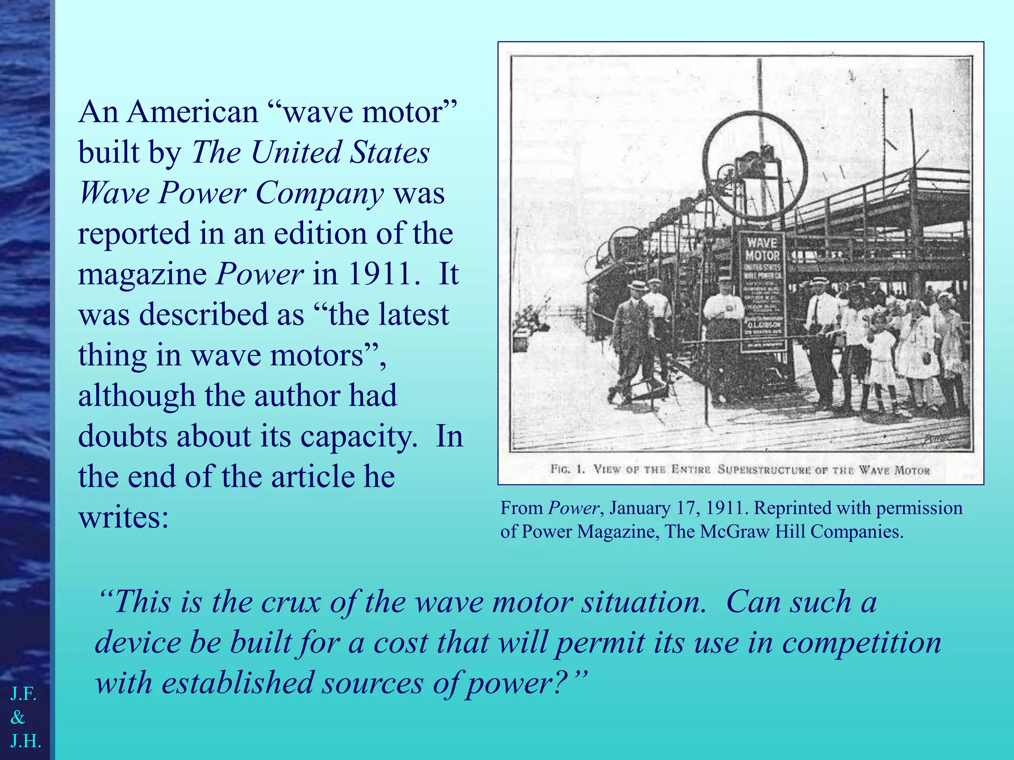 From Power, January 17, 1911. Reprinted with permission
of Power Magazine, The McGraw Hill Companies.
An American “wave motor”
built by The United States
Wave Power Company was
reported in an edition of the
magazine Power in 1911. It
was described as “the latest
thing in wave motors”,
although the author had
doubts about its capacity. In
the end of the article he
writes:
“This is the crux of the wave motor situation. Can such a
device be built for a cost that will permit its use in competition
with established sources of power?”
J.F.
&
J.H.
 
