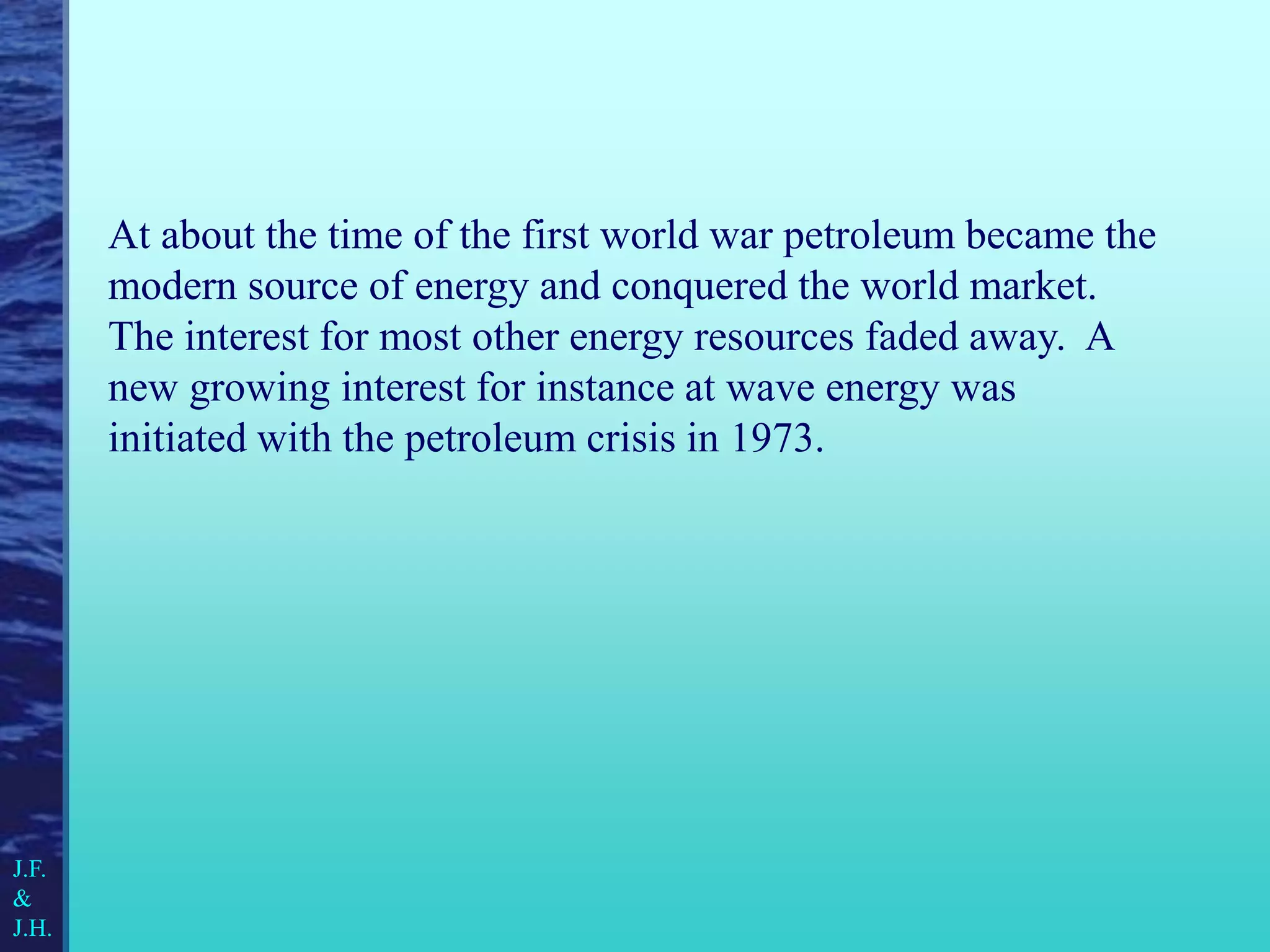 At about the time of the first world war petroleum became the
modern source of energy and conquered the world market.
The interest for most other energy resources faded away. A
new growing interest for instance at wave energy was
initiated with the petroleum crisis in 1973.
J.F.
&
J.H.
 