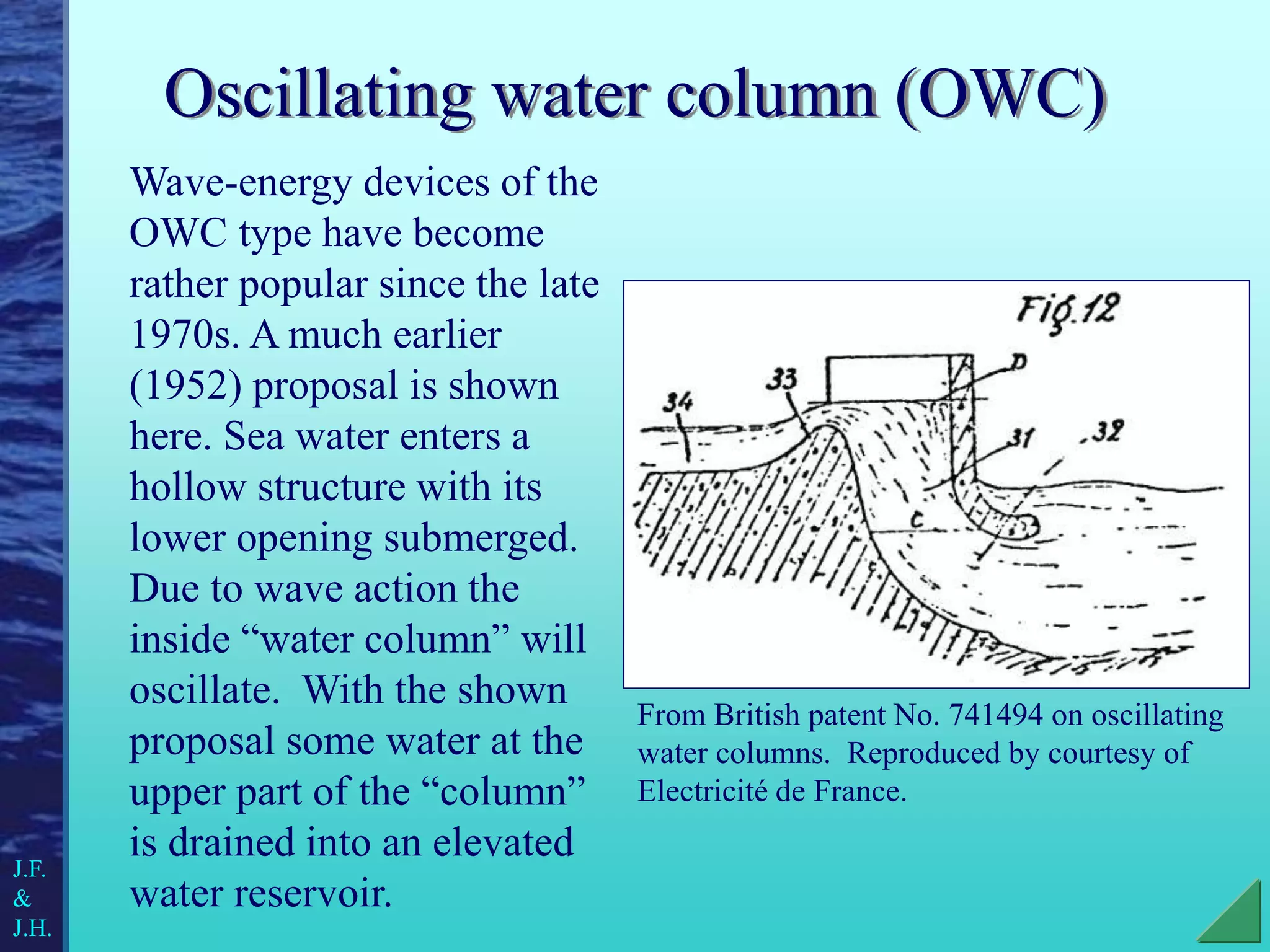 Oscillating water column (OWC)
Wave-energy devices of the
OWC type have become
rather popular since the late
1970s. A much earlier
(1952) proposal is shown
here. Sea water enters a
hollow structure with its
lower opening submerged.
Due to wave action the
inside “water column” will
oscillate. With the shown
proposal some water at the
upper part of the “column”
is drained into an elevated
water reservoir.
From British patent No. 741494 on oscillating
water columns. Reproduced by courtesy of
Electricité de France.
J.F.
&
J.H.
 