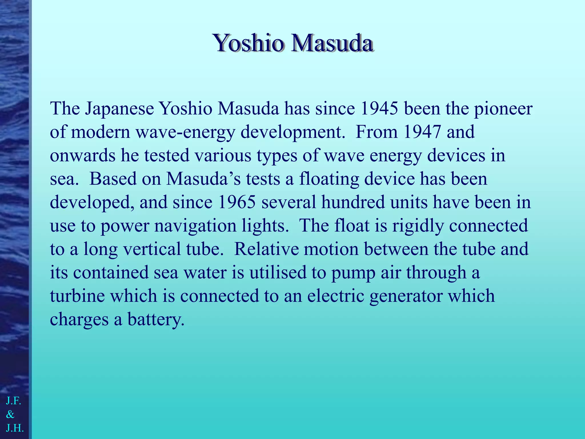 Yoshio Masuda
The Japanese Yoshio Masuda has since 1945 been the pioneer
of modern wave-energy development. From 1947 and
onwards he tested various types of wave energy devices in
sea. Based on Masuda’s tests a floating device has been
developed, and since 1965 several hundred units have been in
use to power navigation lights. The float is rigidly connected
to a long vertical tube. Relative motion between the tube and
its contained sea water is utilised to pump air through a
turbine which is connected to an electric generator which
charges a battery.
J.F.
&
J.H.
 