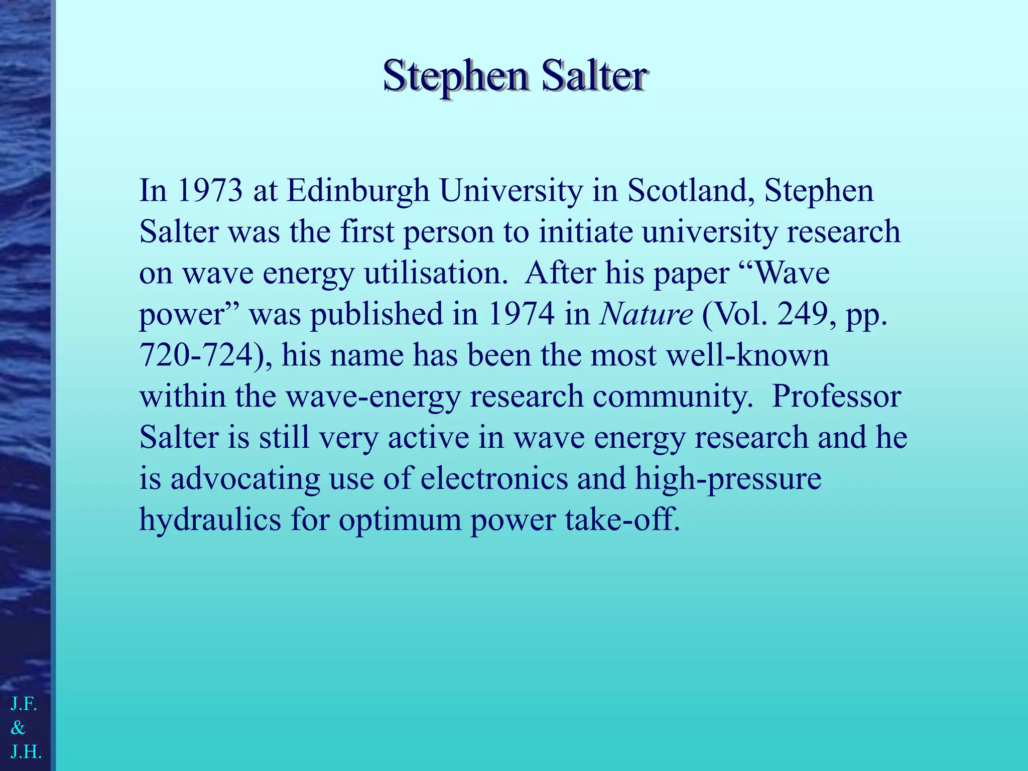 Stephen Salter
In 1973 at Edinburgh University in Scotland, Stephen
Salter was the first person to initiate university research
on wave energy utilisation. After his paper “Wave
power” was published in 1974 in Nature (Vol. 249, pp.
720-724), his name has been the most well-known
within the wave-energy research community. Professor
Salter is still very active in wave energy research and he
is advocating use of electronics and high-pressure
hydraulics for optimum power take-off.
J.F.
&
J.H.
 