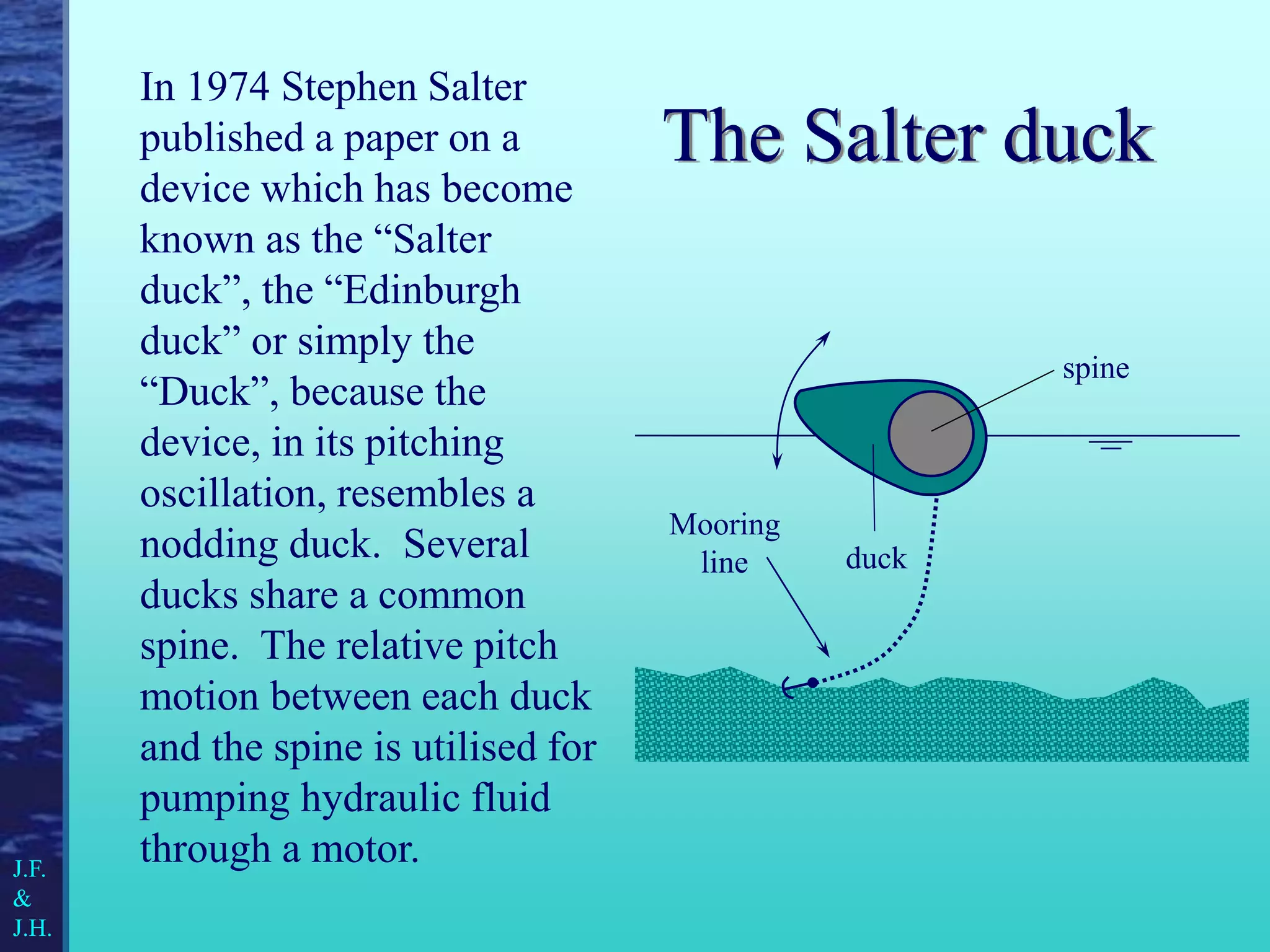 The Salter duck
In 1974 Stephen Salter
published a paper on a
device which has become
known as the “Salter
duck”, the “Edinburgh
duck” or simply the
“Duck”, because the
device, in its pitching
oscillation, resembles a
nodding duck. Several
ducks share a common
spine. The relative pitch
motion between each duck
and the spine is utilised for
pumping hydraulic fluid
through a motor.
spine
duck
Mooring
line
J.F.
&
J.H.
 