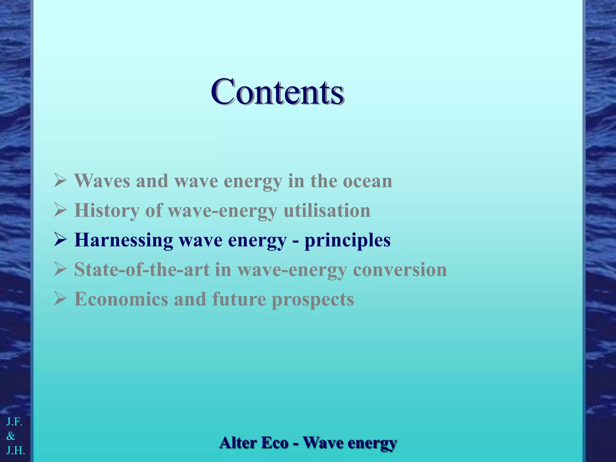  Waves and wave energy in the ocean
 History of wave-energy utilisation
 Harnessing wave energy - principles
 State-of-the-art in wave-energy conversion
 Economics and future prospects
J.F.
&
J.H.
Alter Eco - Wave energy
Contents
 