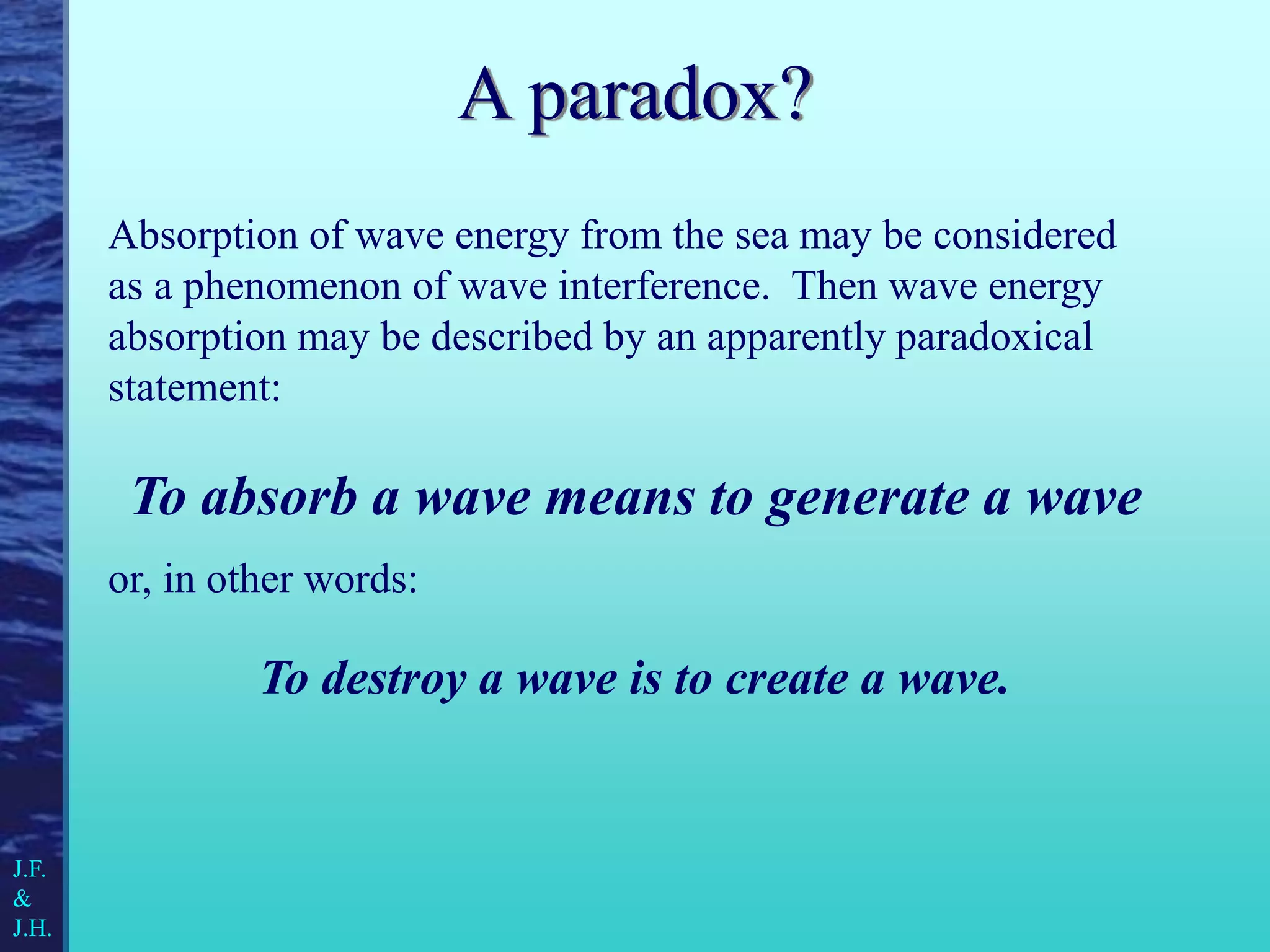 Absorption of wave energy from the sea may be considered
as a phenomenon of wave interference. Then wave energy
absorption may be described by an apparently paradoxical
statement:
To absorb a wave means to generate a wave
or, in other words:
To destroy a wave is to create a wave.
J.F.
&
J.H.
A paradox?
 