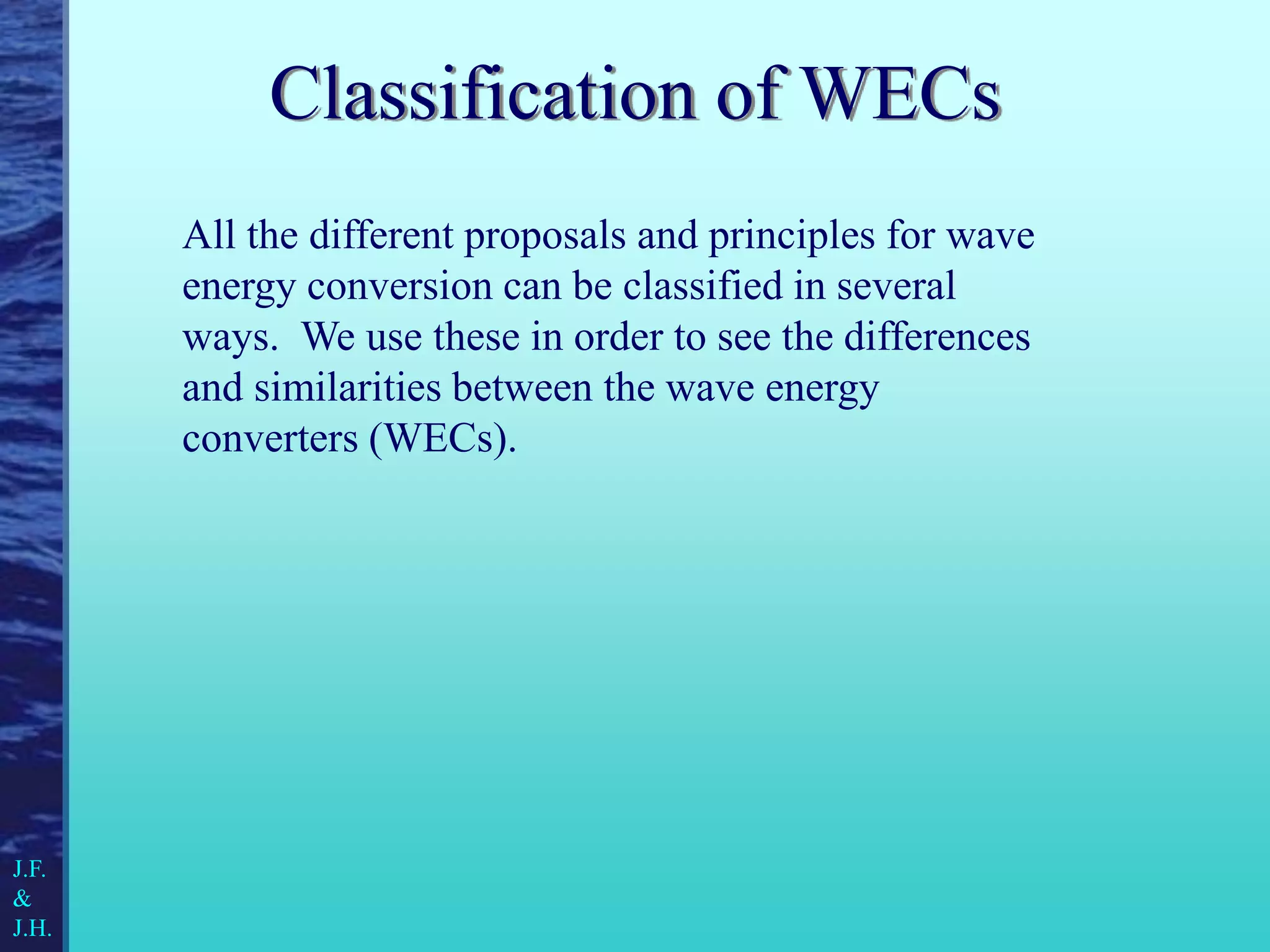 Classification of WECs
All the different proposals and principles for wave
energy conversion can be classified in several
ways. We use these in order to see the differences
and similarities between the wave energy
converters (WECs).
J.F.
&
J.H.
 