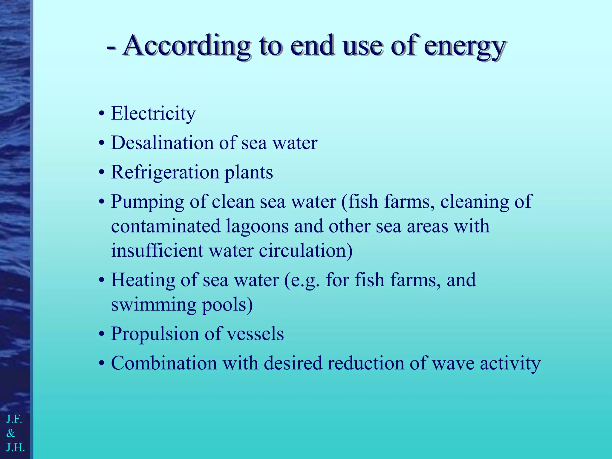 - According to end use of energy
• Electricity
• Desalination of sea water
• Refrigeration plants
• Pumping of clean sea water (fish farms, cleaning of
contaminated lagoons and other sea areas with
insufficient water circulation)
• Heating of sea water (e.g. for fish farms, and
swimming pools)
• Propulsion of vessels
• Combination with desired reduction of wave activity
J.F.
&
J.H.
 