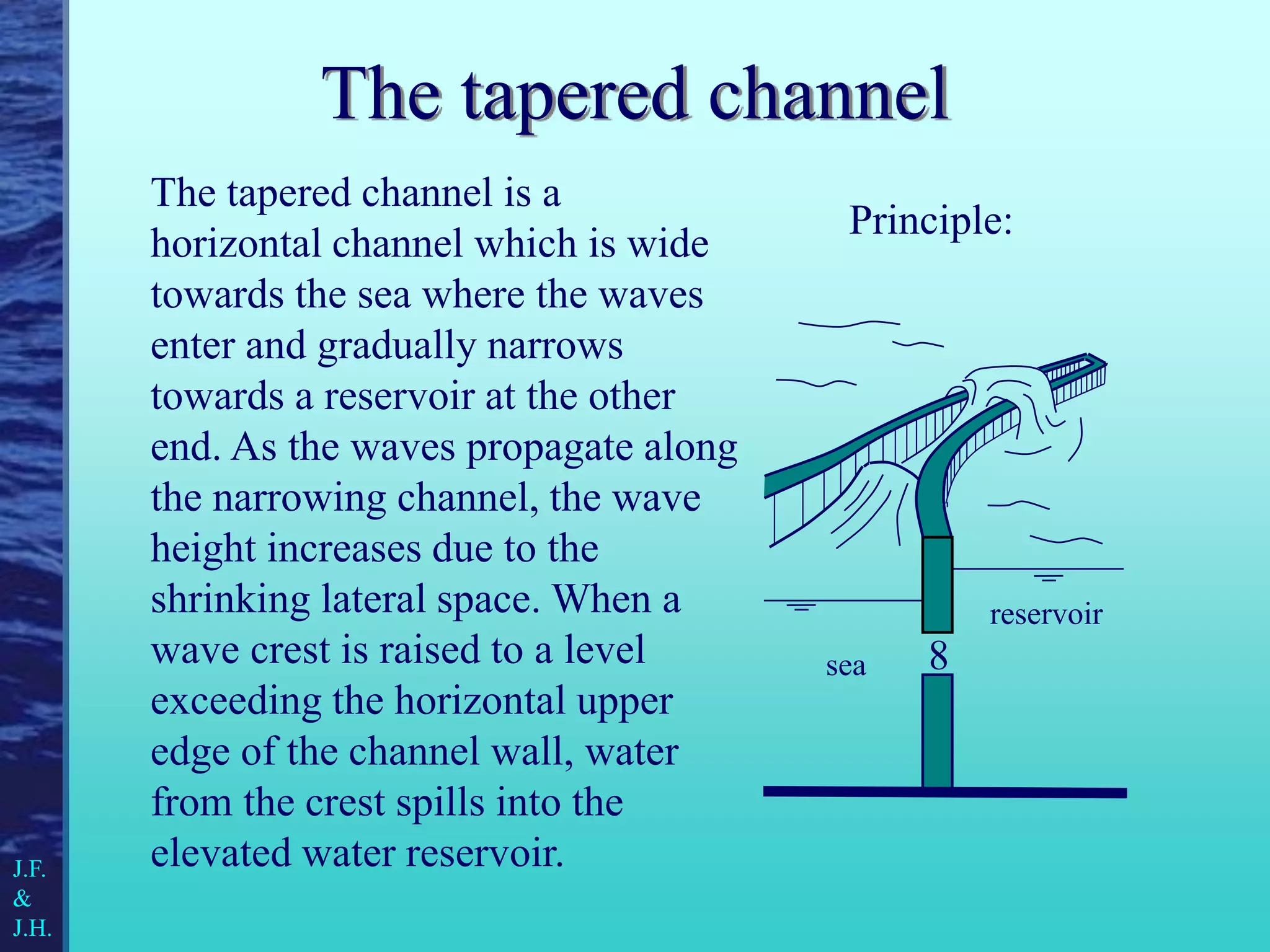 The tapered channel is a
horizontal channel which is wide
towards the sea where the waves
enter and gradually narrows
towards a reservoir at the other
end. As the waves propagate along
the narrowing channel, the wave
height increases due to the
shrinking lateral space. When a
wave crest is raised to a level
exceeding the horizontal upper
edge of the channel wall, water
from the crest spills into the
elevated water reservoir.
The tapered channel
8
sea
reservoir
Principle:
J.F.
&
J.H.
 