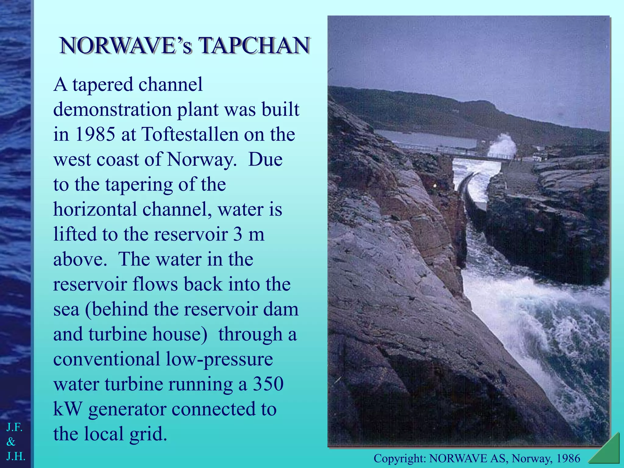 A tapered channel
demonstration plant was built
in 1985 at Toftestallen on the
west coast of Norway. Due
to the tapering of the
horizontal channel, water is
lifted to the reservoir 3 m
above. The water in the
reservoir flows back into the
sea (behind the reservoir dam
and turbine house) through a
conventional low-pressure
water turbine running a 350
kW generator connected to
the local grid.
J.F.
&
J.H. Copyright: NORWAVE AS, Norway, 1986
NORWAVE’s TAPCHAN
 
