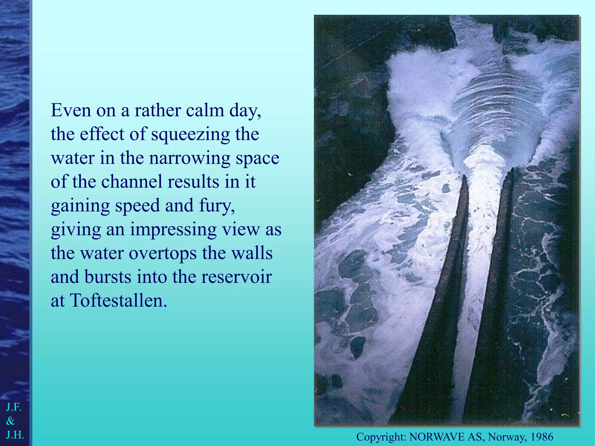 Even on a rather calm day,
the effect of squeezing the
water in the narrowing space
of the channel results in it
gaining speed and fury,
giving an impressing view as
the water overtops the walls
and bursts into the reservoir
at Toftestallen.
Copyright: NORWAVE AS, Norway, 1986
J.F.
&
J.H.
 