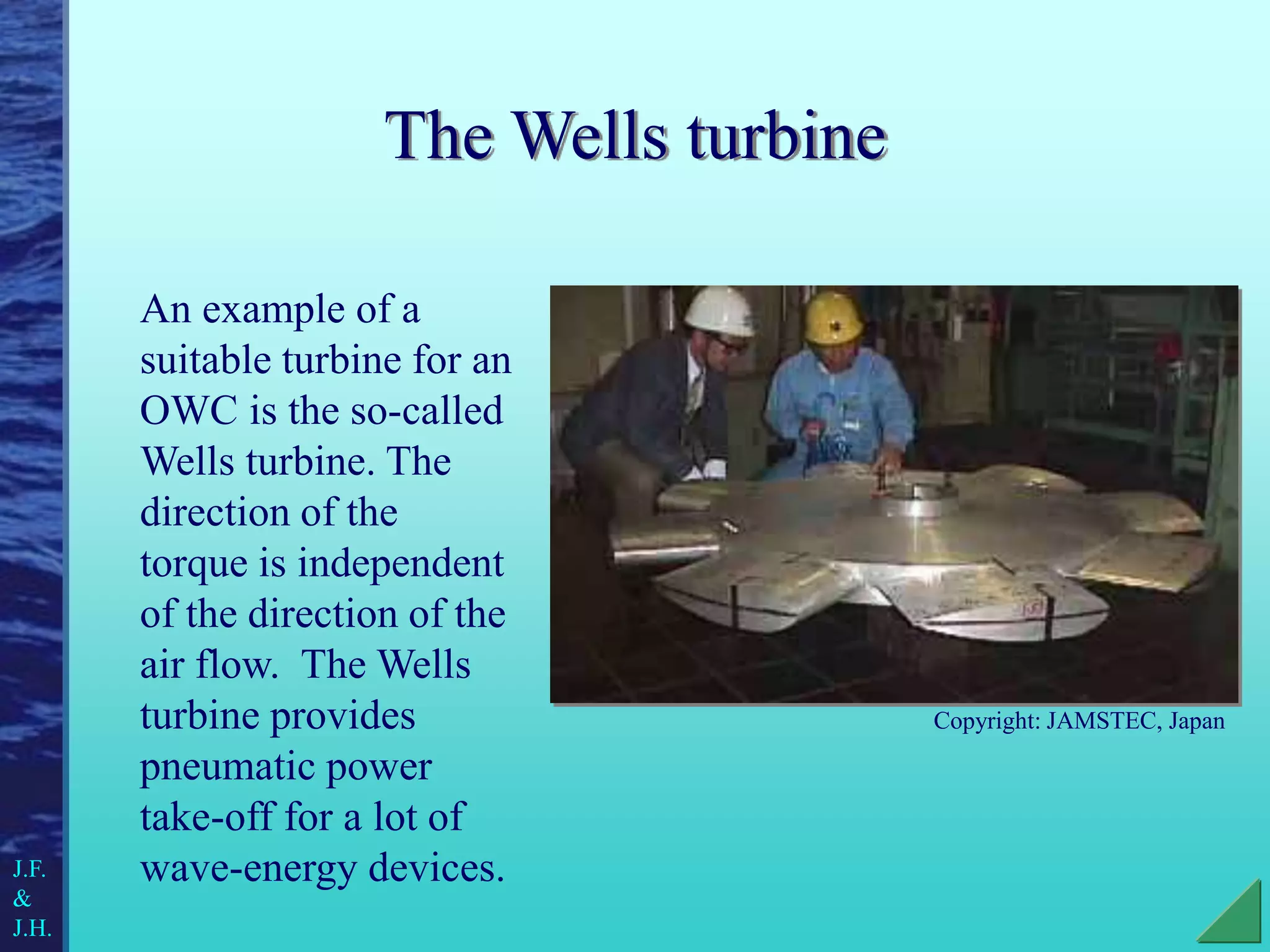 The Wells turbine
An example of a
suitable turbine for an
OWC is the so-called
Wells turbine. The
direction of the
torque is independent
of the direction of the
air flow. The Wells
turbine provides
pneumatic power
take-off for a lot of
wave-energy devices.
J.F.
&
J.H.
Copyright: JAMSTEC, Japan
 